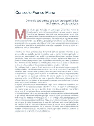 36
M
eus estudos para formação em geologia pela Universidade Federal de
Minas Gerais foi o meu primeiro contato com a água enquanto recurso.
Vislumbrar que ela deveria ou poderia estar armazenada em algum lugar,
ter determinadas características e aspectos que a fizesse ser útil de alguma
forma foi, em um primeiro momento, estranho e, em um segundo desafiador.
Era necessário entender a sua dinâmica, o seu comportamento e a sua natureza para que,
profissionalmente, eu pudesse saber lidar com ela. Foram necessários muitos estudos para
entendê-la na superfície e no subterrâneo e perceber os desafios de obtê-la, utilizá-la e
preservá-la, tudo ao mesmo tempo.
Trabalhei nos meus primeiros anos de formada com os aspectos referentes à sua
preservação, aos cuidados que ela necessitava para se manter viável, em particular, no
que se refere à sua qualidade mas também em sua disponibilidade para atender a diversas
demandas. Foram muitos anos trabalhando com questões ambientais e podendo ter as
diversas visões que perpassam o meio ambiente enquanto recurso natural e a água sempre
foi o elemento de maior destaque na minha trajetória. Tive a visão da água e da natureza sob
o olhar do setor privado, do técnico e do gestor público em várias instâncias.
Na iniciativa privada eu pude verificar o quanto o direito de acesso e uso deste recurso pode
inviabilizar vários e importantes investimentos. Participei de muitos estudos e reuniões de
dirigentes onde a existência de água em qualidade ou em quantidade suficiente foi o fator
que determinou o avanço ou recuo de planos de investimentos em novos empreendimentos
ou de expansão de outros já existentes. Em alguns projetos no entanto presenciei
posicionamentos no sentido de que para os aspectos relacionados à água sempre era
possível se dar um jeito pois ela sempre estava disponível e o custo era baixo ou inexistente.
Com certeza muita coisa mudou de lá para cá.
O aspecto técnico me trouxe deslumbre sobre a água e suas ocorrências, suas formas, sua
capacidade de criar e de destruir, de dar e de retirar, de atrair e de repelir, de existir e de sumir.
Ao mesmo tempo que carrega as questões de ser fonte de vida, pode ser vista também
como fonte de morte a depender da sua existência ou da sua ausência.
A existência da água como marcador da história da evolução da crosta terrestre foi, de longe,
o que sempre me fascinou enquanto geóloga. Todas as rochas que vemos e estudamos
tem em alguma medida o elemento água, seja na sua formação, na sua composição ou em
afloramentos associados a erosão hídrica. A água foi um dos elementos que mais participou
da formação da crosta, do substrato e da superfície da Terra e nesta nossa Era Geológica,
ela corresponde a 70% da composição da cobertura do planeta, e com isso é possível ter
uma dimensão da sua importância não só como recurso hídrico para uso da sociedade mas
também como recurso que a natureza usa para seus processos dinâmicos, inclusive os
geológicos e de surgimento e manutenção da vida.
Consuelo Franco Marra
O mundo está atento ao papel protagonista das
mulheres na gestão da água.
 