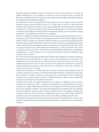 37
Enquanto servidora pública a água me chegou de várias formas, primeiro no âmbito da
gestão ambiental, do uso da análise de impactos como instrumento para a tomada de
decisão e a evidência clara de o quanto o equacionamento da existência de água disponível
em qualidade e quantidade era decisivo.
Na sequência me veio o aprendizado transformador de como a água é vista de formas
diferentes pelos diversos extratos sociais. O rio pode estar no jardim, na bela vista pela
manhã ou ser o local onde se joga o lixo e o esgoto a depender de onde ele está em relação à
residência. Foi um grande choque entender que, para alguns vale o risco de ter sua vida e de
sua família levada pelas enchentes e desmoronamentos, apenas para estar próximo a água
e dela fazer uso, independentemente da sua qualidade.
Comecei a trabalhar na Agência Nacional de Águas e Saneamento Básico (ANA) em 2012 e,
na esperança de continuar a lidar com os aspectos sociais transformadores ligados à água,
escolhi integrar a equipe do Programa Produtor de Água que, dentre vários aspectos, traz a
ideia de atuar na transformação da relação do produtor rural com sua propriedade visando
reduzir a perda de solo e de água por ação dos processos de escoamento superficial. Desde
o começo enxerguei uma oportunidade de aprendizado. A cada dia aprendo mais sobre
as dinâmicas de uso do solo e seus efeitos na disponibilidade de água em quantidade e
qualidade para os mais diversos fins e o quanto isso afeta os diversos interessados nela
enquanto recurso hídrico.
Em 2016 me foi apresentada a questão das mulheres que trabalham nos diversos aspectos
da gestão dos recursos hídricos e, quanto mais eu me aprofundava nas leituras e nas
lembranças mais eu constatava que realmente, sempre foram muito mais homens do que
mulheres que estiveram ao meu lado nas minhas mais diversas experiências. Homens e
mulheres brilhantes cruzaram o meu caminho e me ensinaram muito mas, contando, os
homens sempre foram a maioria.
Desde o início daquele ano a ANA conta com mulheres e homens que se aliaram, de forma
voluntária, para criar e conduzir o Comitê Pró-equidade de Gênero, conhecido como Cpeg.
Este comitê tem caráter consultivo e informativo mas se apresenta como o interlocutor
na ANA para os assuntos que envolvem a questão de gênero e água. Existem demandas
nacionais e internacionais em relação a este tema.
O Mundo está atento ao papel protagonista das mulheres na gestão da água desde a
Conferência de Dublin em 1992 e no Brasil esta questão vem sendo tratada com pouca ou
nenhuma prioridade. A ANA tenta reverter isto com a criação do Comitê e suas diversas ações
em prol do equilíbrio de gênero, passando pela explicitação da questão nas mais diversas
frentes de trabalho e seguindo pelo incentivo ao levantamento e divulgação de dados que
embasem cada vez mais os estudos e publicações que vem da comunidade científica e
acadêmica bem como apoiando as mais diversas iniciativas voltadas para este tema.
Fico feliz em me apresentar como uma das primeiras e até hoje integrante do comitê e que
não tem medido esforços para equilibrar a balança de gênero na gestão de recursos hídricos
no Brasil.
Geóloga, formada pela UFMG, Especialista em Políticas Públicas pela Enap
e mestre em Gestão e Regulação de Recursos Hídricos pelo ProfÁgua/UnB.
Tem larga experiência na área ambiental com trabalhos de avaliação de
impactos ambientais entre 1991 e 2001. Trabalhou nos Ministérios do Meio
Ambiente e da Cidades, e no Ibama.
Desde 2012 trabalha como Especialista em Regulação de Recursos
Hídricos e Saneamento Básico na ANA, no Programa Produtor de Água e
desde 2016, integra o Comitê Pró-Equidade de Gênero da ANA.
 