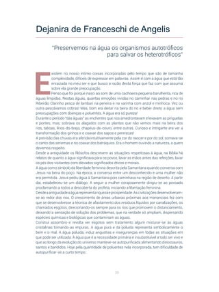 38
E
xistem no nosso íntimo coisas incorporadas pelo tempo que são de tamanha
complexidade, difíceis de expressar em palavras. Assim é com a água que está tão
enraizada no meu ser e que busco a razão desta força que faz com que assuma
sobre ela grande preocupação.
Penso que foi porque nasci ao som de uma cachoeira pequena barulhenta, rica de
águas límpidas. Nestas águas, quantas emoções vividas no caminhar nas pedras e no rio
Ribeirão Clarinho pesca de lambari na peneira e na varinha com anzol e minhoca. Vez ou
outra pescávamos cobras! Mas, bom era deitar na beira do rio e beber direto a água sem
preocupações com doenças e poluentes. A água era só pureza!
Durante o período “das águas” as enchentes que nos amedrontavam e levavam as pinguelas
e pontes, mas, sobrava os alagados com as plantas que não vemos mais na beira dos
rios, taboas, lírios-do-brejo, chapéus-de-couro, entre outras. Curioso e intrigante era ver a
transformação dos girinos e o coaxar dos sapos e pererecas!
A previsão das chuvas era aferida intuitivamente pela cor do nascer e por do sol, somava-se
o canto das seriemas e no coaxar dos batráquios. Era o homem ouvindo a natureza, a quem
devemos respeito.
Desde a antiguidade os filósofos descrevem as situações respeitosas à água, na Bíblia há
relatos de quanto a água significava para os povos, lavar as mãos antes das refeições, lavar
os pés dos visitantes com elevados significados éticos e morais.
A água como símbolo da liberdade feminina descrita pela Samaritana quando conversa com
Jesus na beira do poço. Na época, a conversa entre um desconhecido e uma mulher não
era permitida. Jesus pediu água à Samaritana pois caminhava na região de deserto. A partir
daí, estabeleceu-se um diálogo. A seguir a mulher corajosamente dirigiu-se ao povoado
proclamando a todos a descoberta do profeta, iniciando a libertação feminina.
Desdeaantiguidadeaáguarepresentariquezaeprosperidade.Ascivilizaçõesdesenvolveram-
se ao redor dos rios. O crescimento de áreas urbanas próximas aos mananciais fez com
que se desenvolvesse a técnica de afastamento dos resíduos líquidos por canalizações, os
chamados esgotos, direcionando-os sempre para os rios que promovem o distanciamento,
deixando a sensação de solução dos problemas, que na verdade só ampliam, dispersando
espécies químicas e biológicas que contaminam as águas.
Constiui assombro e revolta ver esgotos sem tratamento algum misturar-se às águas
cristalinas tornando-as impuras. A água pura e da poluída representa simbolicamente o
bem e o mal. A água poluída, induz angustias e inseguranças em todas as situações em
que pode ser utilizada. A água que é a necessidade primária e insubstituível a todo ser vivo e
que ao longo da evolução do universo manteve-se autopurificada alimentando dinossauros,
santos e bandidos. Hoje pela quantidade de poluentes nela incorporada, tem dificuldade de
autopurificar-se a curto tempo.
Dejanira de Franceschi de Angelis
“Preservemos na água os organismos autotróficos
para salvar os heterotróficos”
 