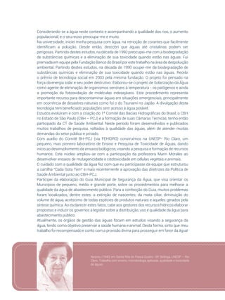 39
Considerando-se a água neste contexto e acompanhando a qualidade dos rios, o aumento
populacional, e o seu reuso preocupa-me e muito.
Na universidade, iniciei minha pesquisa com água, na remoção de corantes que facilmente
identificam a poluição. Desde então, descobri que águas até cristalinas podem ser
perigosas. Partindo destes estudos, na década de 1990 preocupei-me com a biodegradação
de substâncias químicas e a eliminação de sua toxicidade quando estão nas águas. Fui
premiada em equipe pela Fundação Banco do Brasil por este trabalho na área de despoluição
ambiental. Partindo destes estudos, na década de 1990 ocupei-me da biodegradação de
substâncias químicas e eliminação de sua toxicidade quando estão nas águas. Recebi
o prêmio de tecnologia social em 2003 pela mesma fundação. O projeto foi pensado na
força da energia solar e seu poder destrutivo. Elaborou-se o projeto de Solarização da Água
como agente de eliminação de organismos sensíveis à temperatura - os patôgenos e ainda
a promoção da fotooxidação de moléculas indesejáveis. Este procedimento representa
importante recurso para descontaminar águas em situações emergenciais, principalmente
em ocorrência de desastres naturais como foi o do Tsunami no Japão. A divulgação desta
tecnologia tem beneficiado populações sem acesso à água potável.
Estudos evoluíram e com a criação do 1º Comitê das Bacias Hidrográficas do Brasil, o CBH
no Estado de São Paulo (CBH – PCJ) e a formação de suas Câmaras Técnicas, tenho então
participado da CT de Saúde Ambiental. Neste período foram desenvolvidos e publicados
muitos trabalhos de pesquisa, voltados à qualidade das águas, além de atender muitas
demandas do setor público e privado.
Com auxílio do Comitê BH-PCJ (via FEHIDRO) construímos na UNESP- Rio Claro, um
pequeno, mas pioneiro laboratório de Ensino e Pesquisa de Toxicidade de Águas, dando
início ao desenvolvimento de ensaios biológicos, visando a pesquisa e formação de recursos
humanos. Este núcleo ampliou-se com a participação da professora Marin Morales ao
desenvolver ensaios de mutagenicidade e citotoxicidade em células vegetais e animais.
O cuidado com a qualidade da água fez com que eu participasse da equipe que estruturou
a cartilha “Cada Gota Tem” e mais recentemente a aprovação das diretrizes da Política de
Saúde Ambiental junto ao CBH-PCJ.
Participei da elaboração do Guia Municipal de Segurança da Água, que visa orientar os
Municípios de pequeno, médio e grande porte, sobre os procedimentos para melhorar a
qualidade da água de abastecimento público. Para a confecção do Guia, muitos problemas
foram localizados, dentre estes: a extinção de nascentes; da mata ciliar, diminuição do
volume de água, acréscimo de todas espécies de produtos naturais e aqueles gerados pela
síntese química. Ao esclarecer estes fatos, cabe aos gestores dos recursos hídricos elaborar
propostas e induzir os governos a legislar sobre a distribuição, uso e qualidade da água para
abastecimento público.
Atualmente, os órgãos de gestão das águas focam em estudos visando a segurança da
água, tendo como objetivo preservar a saúde humana e animal. Desta forma, sinto que meu
trabalho foi recompensado e conto com a provisão divina para prosseguir em favor da água!
Nasceu (1940) em Santa Rita do Passa Quatro -SP. Bióloga, UNESP – Rio
Claro. Trabalha com ensino, microbiologia aplicada, qualidade e toxicidade
de águas.
 
