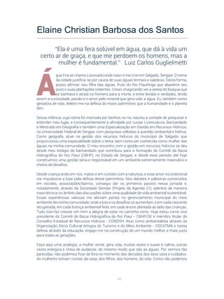 40
Á
gua Fria se chama o povoado onde nasci e me criei em Salgado, Sergipe. O nome
da cidade justifica-se por causa de suas águas termais e salobras. Desta forma,
posso afirmar: sou filha das águas, fruto do Rio Piauitinga que abastece seu
povo e suas plantações cedentes. Cresci imaginando ver a sereia do bosque que
se banhava e atraía os homens para a morte; e entre lendas e verdades, tendo
assim a curiosidade, paixão e o amor pelo mineral que gera vida: a água. Eu, também como
geradora de vida, deleito-me na defesa do maior patrimônio que a humanidade e o planeta
têm.
Dessa infância, cuja rotina foi marcada por banhos no rio, nasceu a vontade de pesquisar e
entender meu lugar, e consequentemente a afinidade por cursar Licenciatura, Bacharelado
e Mestrado em Geografia e também uma Especialização em Gestão em Recursos Hídricos,
na Universidade Federal de Sergipe, com pesquisas voltadas à questão ambiental e hídrica.
Como geógrafa, atuei na gestão dos recursos hídricos do município de Salgado, que
proporcionou uma especialidade sobre o tema, bem como ser conhecida como mulher das
águas na minha comunidade. O meu encontro com a gestão em recursos hídricos se deu
desde meu estágio do bacharelado que contribuiu para a formação do Comitê da Bacia
Hidrográfica do Rio Piauí (CBHP), no Estado de Sergipe, e desde esse período até hoje
construímos uma gestão séria e responsável em um ambiente extremamente masculino e
cheios de desafios.
Desde criança ando em rios, matas e em contato com a natureza, e esse amor incondicional
me impulsiona a lutar pela defesa desse patrimônio. Nos debates e palestras construídos
em escolas, associações/bairros, consegui dar os primeiros passos nessa jornada e,
notadamente, através da Sociedade Semear (Projeto da Agenda 21), adentrei de maneira
mais técnica no âmbito das discussões sobre uma qualidade de vida ambiental sustentável.
Essas experiências valiosas me abriram portas no gerenciamento municipal do meio
ambiente da minha comunidade, onde a luta e os desafios só aumentam, e em cada nascente
recuperada, em cada licença ambiental feita, em cada árvore plantada ao lado das crianças.
Tudo isso faz crescer em mim a alegria de estar no caminho certo. Hoje estou como vice
presidente do Comitê de Bacia Hidrográfica do Rio Piauí - CBHP/SE e membro titular do
Conselho Estadual de Recursos Hídricos - CONERH. Atuo como ambientalista através da
Organização Sócio Cultural Amigos do Turismo e do Meio Ambiente - OSCATMA e nessa
defesa através da educação, engajo-me na construção de um mundo melhor e mais justo
para todas as gerações.
Faço aqui uma analogia: a mulher sente, gera vida, muitas vezes é suave e calma, outras
vezes enérgica e cheia de audácias, do mesmo modo que são as águas. Por sermos tão
parecidas, não podemos ficar de fora no momento das decisões dos seus usos e cuidados.
As mulheres tomam contas da casa, dos filhos, dos homens, da vida. Como não podemos
Elaine Christian Barbosa dos Santos
“Ela é uma fera solúvel em água, que dá à vida um
certo ar de graça, e que me perdoem os homens, mas a
mulher é fundamental.” Luiz Carlos Guglielmetti
 
