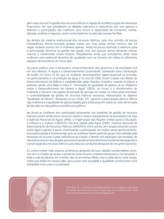 41
gerir esse recurso? A gestão dos recursos hídricos é regada de conflitos e jogos de interesses
financeiros, em que prevalecem os debates calorosos e masculinos, por isso aprecio e
defendo a participação das mulheres, pois temos a capacidade de convencer, mediar,
planejar, acalmar e negociar, assim como fazemos no seio das nossas famílias.
No âmbito do sistema institucional dos recursos hídricos, caso dos comitês de bacias
hidrográficas, temos buscado ampliar nossa voz, mas ainda somos minoria, das 24
vagas titulares somos em 6 mulheres apenas. Ainda há pouco estímulo e abertura para
a participação feminina na gestão das águas, mas aos poucos vamos deixando nossas
marcas e construindo nossa história. Ressaltamos ainda que precisamos atrair mais
mulheres com potencial decisório de igualdade com os homens em todos os diferentes
espaços democráticos do nosso país.
No pacto político com o necessário comprometimento dos governos e da sociedade civil
em seu relatório “A Água e o Desenvolvimento Sustentável”, conhecido como Declaração
de Dublin no inciso iii) diz que as mulheres desempenham papel essencial na provisão,
no gerenciamento e na proteção da água, e no ano de 2000, foram criadas oito Metas de
Desenvolvimento do Milênio e estabelecidas pelas Nações Unidades visando erradicar a
pobreza, sendo uma delas a meta 3 - Promoção da Igualdade de gênero; já no “Relatório
sobre o Desenvolvimento de Gênero e Água” (2003), no inciso i) o envolvimento de
mulheres e homens nos papéis de tomada de decisão em todos os níveis pode promover
a sustentabilidade da gestão de recursos hídricos escassos, relacionadas ao objetivo
“Igualdade de Gênero”, destacam-se as metas: 5.5. “garantir a participação plena e efetiva
das mulheres e a igualdade de oportunidades para a liderança em todos os níveis de tomada
de decisão na vida política, econômica e pública”.
No Brasil as mulheres tem participado ativamente nas questões de gestão de recursos
hídricos, porém ainda como minoria e sendo a maioria representante da sociedade civil, mas
a Agência Nacional da Águas (ANA), a Organização das Nações Unidas para a Educação,
a Ciência e a Cultura (UNESCO), Parceria Global pela Água (GWP), Sistema Nacional de
Gerenciamento de Recursos Hídricos (SINGREH), entre outras, vem proporcionando cursos
sobre água e gênero e assim incentivando a participação da mulher nesse gerenciamento.
Essa participação é fundamental, pois as mulheres fazem parte do grupo mais afetado pela
escassez do recurso e pela ineficiência do Estado, e devem sim participar nas tomadas de
decisõesenasuamanutenção,poisesseempoderamentofemininoéfundamentalnagestãoe
conservação dos recursos hídricos pois reduz as condições desiguais do seu gerenciamento.
Eu, como mulher, mãe, esposa, professora, geógrafa, técnica, cidadã e ambientalista, sinto-
me com a missão de ajudar a preservar esse recurso, imprescindível para a humanidade e
toda a vida do planeta, em orientar não só as minhas filhas, mas a cada aluno, cada amigo,
todos que estão em nossa volta, para juntos com equidade e igualdade construirmos uma
sociedade mais justa e sustentável.
CBHPiauí/ SE - Licenciada, Bacharel e Mestre em Geografia. Especialista
em Gestão dos Recursos Hídricos, todos pela UFS. Professora das redes
Municipal e Estadual no município de Salgado/SE.
 
