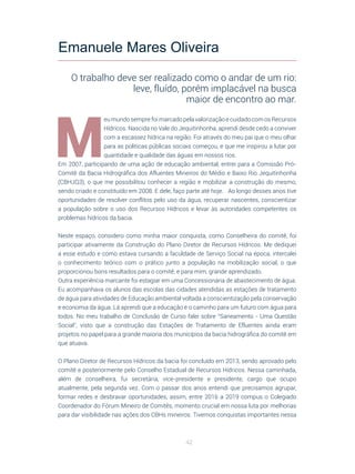 42
M
eu mundo sempre foi marcado pela valorização e cuidado com os Recursos
Hídricos. Nascida no Vale do Jequitinhonha, aprendi desde cedo a conviver
com a escassez hídrica na região. Foi através do meu pai que o meu olhar
para as políticas públicas sociais começou, e que me inspirou a lutar por
quantidade e qualidade das águas em nossos rios. 
Em 2007, participando de uma ação de educação ambiental, entrei para a Comissão Pró-
Comitê da Bacia Hidrográfica dos Afluentes Mineiros do Médio e Baixo Rio Jequitinhonha
(CBHJQ3), o que me possibilitou conhecer a região e mobilizar a construção do mesmo,
sendo criado e constituído em 2008. E dele, faço parte até hoje. Ao longo desses anos tive
oportunidades de resolver conflitos pelo uso da água, recuperar nascentes, conscientizar
a população sobre o uso dos Recursos Hídricos e levar às autoridades competentes os
problemas hídricos da bacia.
Neste espaço, considero como minha maior conquista, como Conselheira do comitê, foi
participar ativamente da Construção do Plano Diretor de Recursos Hídricos. Me dediquei
a esse estudo e como estava cursando a faculdade de Serviço Social na época, intercalei
o conhecimento teórico com o prático junto a população na mobilização social, o que
proporcionou bons resultados para o comitê, e para mim, grande aprendizado.
Outra experiência marcante foi estagiar em uma Concessionária de abastecimento de água.
Eu acompanhava os alunos das escolas das cidades atendidas as estações de tratamento
de água para atividades de Educação ambiental voltada a conscientização pela conservação
e economia da água. Lá aprendi que a educação é o caminho para um futuro com água para
todos. No meu trabalho de Conclusão de Curso falei sobre “Saneamento - Uma Questão
Social”, visto que a construção das Estações de Tratamento de Efluentes ainda eram
projetos no papel para a grande maioria dos municípios da bacia hidrográfica do comitê em
que atuava. 
O Plano Diretor de Recursos Hídricos da bacia foi concluído em 2013, sendo aprovado pelo
comitê e posteriormente pelo Conselho Estadual de Recursos Hídricos. Nessa caminhada,
além de conselheira, fui secretária, vice-presidente e presidente, cargo que ocupo
atualmente, pela segunda vez. Com o passar dos anos entendi que precisamos agrupar,
formar redes e desbravar oportunidades, assim, entre 2016 a 2019 compus o Colegiado
Coordenador do Fórum Mineiro de Comitês, momento crucial em nossa luta por melhorias
para dar visibilidade nas ações dos CBHs mineiros. Tivemos conquistas importantes nessa
Emanuele Mares Oliveira
O trabalho deve ser realizado como o andar de um rio:
leve, fluído, porém implacável na busca
maior de encontro ao mar.
 