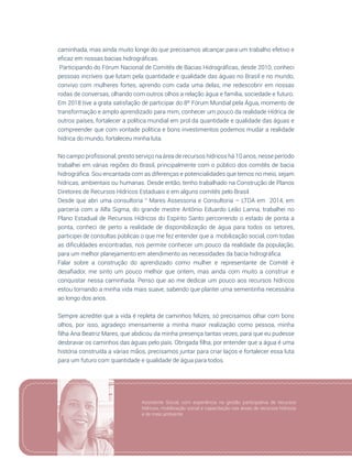43
caminhada, mas ainda muito longe do que precisamos alcançar para um trabalho efetivo e
eficaz em nossas bacias hidrográficas.
Participando do Fórum Nacional de Comitês de Bacias Hidrográficas, desde 2010, conheci
pessoas incríveis que lutam pela quantidade e qualidade das águas no Brasil e no mundo,
convivo com mulheres fortes, aprendo com cada uma delas, me redescobrir em nossas
rodas de conversas, olhando com outros olhos a relação água e família, sociedade e futuro.  
Em 2018 tive a grata satisfação de participar do 8º Fórum Mundial pela Água, momento de
transformação e amplo aprendizado para mim, conhecer um pouco da realidade Hídrica de
outros países, fortalecer a política mundial em prol da quantidade e qualidade das águas e
compreender que com vontade política e bons investimentos podemos mudar a realidade
hídrica do mundo, fortaleceu minha luta.
No campo profissional, presto serviço na área de recursos hídricos há 10 anos, nesse período
trabalhei em várias regiões do Brasil, principalmente com o público dos comitês de bacia
hidrográfica. Sou encantada com as diferenças e potencialidades que temos no meio, sejam
hídricas, ambientais ou humanas. Desde então, tenho trabalhado na Construção de Planos
Diretores de Recursos Hídricos Estaduais e em alguns comitês pelo Brasil.
Desde que abri uma consultoria “ Mares Assessoria e Consultoria – LTDA em 2014, em
parceria com a Alfa Sigma, do grande mestre Antônio Eduardo Leão Lanna, trabalhei no
Plano Estadual de Recursos Hídricos do Espírito Santo percorrendo o estado de ponta a
ponta, conheci de perto a realidade de disponibilização de água para todos os setores,
participei de consultas públicas o que me fez entender que a mobilização social, com todas
as dificuldades encontradas, nos permite conhecer um pouco da realidade da população,
para um melhor planejamento em atendimento as necessidades da bacia hidrográfica.
Falar sobre a construção do aprendizado como mulher e representante de Comitê é
desafiador, me sinto um pouco melhor que ontem, mas ainda com muito a construir e
conquistar nessa caminhada. Penso que ao me dedicar um pouco aos recursos hídricos
estou tornando a minha vida mais suave, sabendo que plantei uma sementinha necessária
ao longo dos anos.
Sempre acreditei que a vida é repleta de caminhos felizes, só precisamos olhar com bons
olhos, por isso, agradeço imensamente a minha maior realização como pessoa, minha
filha Ana Beatriz Mares, que abdicou da minha presença tantas vezes, para que eu pudesse
desbravar os caminhos das águas pelo país. Obrigada filha, por entender que a água é uma
história construída a várias mãos, precisamos juntar para criar laços e fortalecer essa luta
para um futuro com quantidade e qualidade de água para todos.
Assistente Social, com experiência na gestão participativa de recursos
hídricos, mobilização social e capacitação nas áreas de recursos hídricos
e de meio ambiente.
 