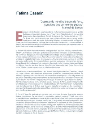 44
E
screver este texto sobre a participação da mulher dentro dos processos de gestão
da água em nosso país obrigou-me a “viajar na minha própria terra”, na memória
do primórdio da instalação do Comitê da bacia do Rio Paraíba do Sul, em 1997.
Foi lá que tudo começou, creio que para muitas mulheres que, como eu, sequer
imaginavam onde as águas do Paraíba levariam a nossa carreira profissional.
Trago na memória essa capacidade de parceria feminina, cada uma com sua qualidade e
talento único, que cresceram profissionalmente ao mesmo tempo em que implementaram a
Política Nacional de Recursos Hídricos.
O modelo de gestão descentralizada e participativa de recursos hídricos, Lei Federal Nº.
9433/97, é um desafio tanto para gestores governamentais como para os comitês de bacia.
Foi com muito diálogo que uma rede ampla foi composta por um grupo de pessoas diferentes
entre si e de características únicas. Assim, foi possível trabalhar numa ação conjunta e com
unidade de propósito nas muitas oficinas, cursos, fóruns, congressos, reuniões de comitês
de bacia, órgão gestor de recursos hídricos, eventos nacionais e internacionais, sempre
água, elaborando resoluções e leis... por vezes divergindo muito, inclusive, mas empenhadas
no diálogo. Elas são Marilene Ramos, Rosa Formiga, Moema Versiani, Eloisa Torres, Vera
Lucia Teixeira e tantas outras como as mineiras divergentes.
Destaco o início desta trajetória em 1997, através da amiga-irmã Andrea Carestiato, colega
do Grupo Granada de Contadores de Histórias, quando fui chamada para trabalhar na
inovadora gestão pública dos recursos naturais através do Programa Curso D’Água CEIVAP,
Educação Ambiental para o Gerenciamento de Recursos Hídricos da Bacia do Rio Paraíba do
Sul. O desafio era enorme e empolgante, uma etapa de vida que segue até os dias de hoje.
Formávamos uma trinca com a jornalista Claudia Santiago de Abreu, e estivemos presente
em 42 escolas, 9 municípios nos três estados da bacia (SP, RJ e MG). Foram muitas noites
mal dormidas dentro de ônibus para chegar e trabalhar em cada um dos municípios e
acompanhando as atividades diárias dos filhos pelo telefone. Minha homenagem ao celular,
sem ele não seria possível.
O Curso D´Água foi realizado em parceria com empresas do setor de energia, governo
federal e prefeituras. Tal parceria só foi possível no contexto inicial do CEIVAP, pois todos
nos empenhamos para fazer acontecer a gestão descentralizada e participativa. Contar esta
história é importante, pois foi neste cenário que fiz as grandes amizades profissionais. Era
um espaço de convivência com diferentes segmentos da sociedade, e estes profissionais,
idealistas e entusiastas do novo modelo conseguiram implantar a primeira cobrança pelo
uso da água no país. Ela foi negociada com os usuários de forma mais simples se comparada
ao praticado no modelo francês, inspirador da lei 9.433/97. Foi a cobrança possível naquele
contexto histórico, e destaco o relevante papel da Marilene Ramos na sua implementação
também no Estado do Rio de Janeiro.
Fatima Casarin
‘Quem anda no trilho é trem de ferro,
sou água que corre entre pedras’
Manoel de Barros
 