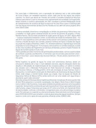 45
Por outro lado, e infelizmente, com a aprovação da cobrança veio a não continuidade
do Curso D´Água, um verdadeiro equívoco; assim, cada uma de nós seguiu seu próprio
caminho. Foi assim que decidi ser membro de Comitê e Conselho Estadual de Recursos
Hídricos para exercer o que eu ensinava como representante da sociedade civil organizada.
Neste contexto, e contínuo aprendizado, em 2001 coordenei a primeira Mobilização Social
de Cadastramento de Usuários de Água na bacia do Rio Dois Rios e para a Cobrança pelo
Uso das Águas Fluminenses da Bacia do Rio Paraíba do Sul, além de outros projetos afins
entre 2003 e 2006.
A intensa atividade, dinamismo e empolgação no âmbito da governança hídrica levou-me
a trabalhar no órgão gestor estadual através do convite da parceira de projetos, a Profa.
Marilene Ramos. Ela era então presidente do órgão gestor de águas, em 2007, depois INEA
– Instituto Estadual do Ambiente e, enfim, na Secretaria de Estado do Ambiente (SEA) – RJ
até 2014. Esta experiência como servidora me fez crescer como pessoa e profissional. Nós
criamos o Núcleo de Apoio aos Comitês, posterior Gerência de Apoio à Gestão das Águas
na junção dos órgãos ambientais, o INEA – RJ. Ali desenvolvemos o Agenda Água na Escola
(inspirado no Curso D’Água) em 15 municípios, estruturamos os comitês estaduais, e ainda
se deu início à política de Pagamento por Serviços Ambientais, pioneiro Projeto Produtor de
Águas do Comitê Guandu e muito mais.
Tenho gratidão por estes momentos de aprendizado e produtividade, e ali tive a oportunidade
de conhecer a querida Lara Moutinho, in memorian, que me convidou para escrever o livro -
Água: O Ouro Azul - usos e abusos dos recursos hídricos – Rio de Janeiro, Garamond, 2011.
Sou grata.
Minha trajetória na gestão de águas foi vivida com sentimentos diversos, desde um
entusiasmo idealista até a boa e cruel realidade executiva, alguma decepção diante dos
desafios e dificuldades de implementação de tão inovadora política, um alento no âmbito
dos estudos com o Mestrado Profissional em Rede Nacional em Gestão e Regulação
dos Recursos Hídricos, o ProfÁgua/UERJ, 2018 sob orientação de duas Fatimas, Kzam e
Branquinho, e a estimulante construção do Observatório da Governança da Água do Brasil
(OGA), onde integro o Comitê Gestor desde sua criação. Hoje na equipe do Estudo de
Segurança Hídrica de Maricá (UFRJ) ainda sonho em ver uma cidade com água limpa e
abundante, quem sabe será esta?
Recordar as boas lembranças dessa trajetória profissional, iniciada aos 40 anos quando mãe
de dois filhos pequenos e cursando a graduação, traz alegria. Muita força e determinação
como mulher e mãe foi preciso, muito apoio recebido de grandes parceiras como buscadora
e aprendiz. Sempre tenho a certeza de que tudo é possível com força e garra pela essência da
vida humana, a água. Força essa que surgiu em 97 como uma fonte, um manancial infinito
de oportunidades, vivências e dimensões, inimagináveis para uma alma entregue à própria
sorte. Por tudo que vivi e aprendi sou eternamente grata. Deixo este texto como homenagem
para VOCÊS MULHERES que compõem a rede de governança das águas brasileiras. Sempre
avance e conte com o apoio de suas parceiras, afinal de contas, SOMOS UMA.
Pedagoga, M.a em Gestão e Regulação de Recursos Hídricos, ProfÁgua,
UERJ. Integra o Comitê Gestor do OGA Brasil. Ex-Gerente de Apoio a
Gestão das Águas e Coordenadora de Projetos INEA/SEAS
 