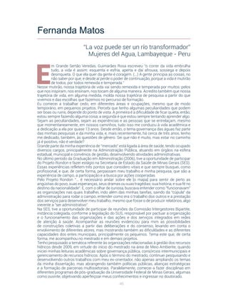 46
E
m Grande Sertão Veredas, Guimarães Rosa escreveu “o correr da vida embrulha
tudo, a vida é assim: esquenta e esfria, aperta e daí afrouxa, sossega e depois
desinquieta. O que ela quer da gente é coragem. (...) A gente principia as coisas, no
não saber por que, e desde aí perde o poder de continuação, porque a vida é mutirão
de todos, por todos remexida e temperada.”
Nesse mutirão, nossa trajetória de vida vai sendo remexida e temperada por muitos: pelos
que nos inspiram, nos ensinam, nos tocam de alguma maneira. Acredito também que nossa
trajetória de vida, em alguma medida, molda nossa trajetória de pesquisa a partir do que
vivemos e das escolhas que fazemos no percurso de formação.
Eu comecei a trabalhar cedo, em diferentes áreas e ocupações, mesmo que de modo
temporário, em pequenos projetos. Percebi que tenho algumas peculiaridades que podem
ser boas ou ruins, depende do ponto de vista. A primeira é a dificuldade de ficar quieta, então,
estou sempre fazendo alguma coisa; a segunda é que estou sempre tentando aprender algo.
Sejam as peculiaridades, sejam as experiências e as pessoas que se entrelaçam, mesmo
que momentaneamente, em nossos caminhos, tudo isso me conduziu à vida acadêmica e
a dedicação a ela por quase 13 anos. Desde então, o tema governança das águas faz parte
das minhas pesquisas e da minha vida, e, mais recentemente, há cerca de três anos, tenho
me dedicado, também, às questões de gênero. Sei que não é muito, mas estar no caminho
já é positivo, não é verdade?
Grande parte da minha experiência de “mercado” está ligada à área de saúde, tendo ocupado
diversos cargos, principalmente na Administração Pública, atuando em órgãos na esfera
estadual, municipal e convênios de gestão, desenvolvendo atividades administrativas.
No último período da Graduação em Administração (2006), tive a oportunidade de participar
do Projeto Rondon e fazer estágio na Secretaria de Estado da Saúde de Minas Gerais (SES).
Essas experiências refletem três pontos que considero vitais e que sempre busquei, como
profissional, e que, de certa forma, perpassam meu trabalho e minha pesquisa, que são a
experiência de campo, a participação e a busca por ações cooperadas.
Pelo Projeto Rondon “... é necessário andar sobre ele [o mapa] para sentir de perto as
angústias do povo, suas esperanças, seus dramas ou suas tragédias; sua história, e sua fé no
destino da nacionalidade”. E, com o olhar de curiosa, buscava entender como “funcionavam”
as organizações nas quais trabalhei, indo além das minhas tarefas, saindo da “cúpula” da
administração para rodar o campo, entender como era o trabalho dos outros e a prestação
dos serviços para desenvolver meu trabalho, mesmo que fosse o de produzir relatórios, algo
inerente a “ser administrativo”.
Na SES, tive a oportunidade de participar de reuniões da Comissão Intergestores Bipartite,
instância colegiada, conforme a legislação do SUS, responsável por pactuar a organização
e o funcionamento das organizações e das ações e dos serviços integrados em redes
de atenção à saúde. Acompanhar as reuniões evidenciou para mim as possibilidades
de construções coletivas a partir das deliberações e do consenso, levando em conta o
envolvimento de diferentes atores, mas mostrando também as dificuldades e as diferentes
capacidades dos entes municipais, principalmente os pequenos. Tema este que, de certa
forma, me acompanhou no mestrado e em demais projetos.
Tenho pesquisado a temática referente às organizações relacionadas à gestão dos recursos
hídricos desde 2009, em virtude do início do mestrado na área de Meio Ambiente, quando
iniciei minhas leituras acadêmicas sobre governança pública, consórcios intermunicipais e
gerenciamento de recursos hídricos. Após o término do mestrado, continuei pesquisando e
desenvolvendo outros trabalhos com meu ex-orientador, não apenas ampliando os temas
da minha dissertação, mas abrangendo também políticas públicas, alianças estratégicas
e a formação de parcerias multissetoriais. Paralelamente, comecei a fazer disciplinas em
diferentes programas de pós-graduação da Universidade Federal de Minas Gerais, algumas
como ouvinte, objetivando aperfeiçoar meus conhecimentos e ingressar no doutorado.
Fernanda Matos
“La voz puede ser un río transformador”
Mujeres del Agua, Lambayeque - Peru
 