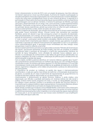 47
Iniciei o doutoramento, no início de 2015, com um projeto de pesquisa, mas três vivências
me fizeram repensá-lo e iniciar sua reformulação. A primeira diz respeito à participação na
disciplina obrigatória Teoria das Organizações e às muitas perspectivas e autores debatidos,
muitos dos quais eram completamente novos no meu universo de leitura. A segunda foi a
participaçãonoObservatóriodaGovernançadasÁguas,quepossibilitouumaricaexperiência
de aprendizagem com os demais membros. A terceira foi participar do ENCOB, a princípio
seria para o desenvolvimento de um artigo, mas, como escreveu o poeta espanhol Antônio
Machado, “Caminante, no hay camino, se hace camino al andar. Al andar se hace el camino”.
Ao participar dessas experiências, percebi que ainda tinha um olhar de quem analisava a
estrutura externamente e, então, resolvi ser parte, de corpo e alma.
Durante a trajetória do doutorado, nem sempre houve dias de sol ou brisas suaves entrando
pela janela. Houve momentos difíceis. Precisei trancar dois semestres por questões
familiares, pensei em desistir e que não conseguiria cumprir os requisitos do doutorado.
Mas toda tempestade, com o tempo, se torna mais amena. Apesar desse sentimento, nesse
período de trancamento, o conteúdo das disciplinas, as participações nos eventos, ou seja,
o “viver o campo”, continuaram sendo revistos e estudados. Mesmo de forma muito lenta,
esses estudos foram importantes para elaborar o projeto de tese, que culminou no projeto
submetido e aprovado por edital de financiamento da Capes/ANA (12/2017), no qual estou
como subcoordenadora geral. A aprovação trouxe centralidade aos dias, energia, novas
perspectivas, e tudo foi voltando a caminhar.
Dentre os desenvolvimentos previstos no projeto estão os estudos “Retratos de Governanças
das Águas”, que buscam apresentar, de modo simples, mas sem ser simplista, as análises
de pesquisa sobre o processo de formação e o perfil dos representantes membros de
comitês de bacia hidrográfica. Como atividade de extensão, busca colaborar para a
difusão e a socialização do conhecimento e das falhas de governanças identificadas nos
espaços colegiados, de modo a subsidiar a elaboração de políticas para o fortalecimento da
democratização na gestão das águas.
Com os dados, também pudemos identificar, em números relativos, quantas são e “quem”
são (características socioeconômicas) as mulheres das águas nos 233 comitês de bacias
constituídos no país. Os números são baixos (apenas 31% nos CBH estaduais e 27% nos CBH
interestaduais), sendo ainda identificados problemas de igualdade de tratamento no âmbito
desses organismos colegiados, como relatos de preconceito e práticas de silenciamentos
das participantes.
A importância de envolver as mulheres na gestão das águas é internacionalmente
reconhecida e, a cada ano, ganha mais ênfase ao reafirmar a incorporação da perspectiva
de gênero, no sentido de um maior envolvimento de representantes do grupo feminino na
tomada de decisões públicas relacionadas ao uso desse líquido vital.
Historicamente, o pertencimento ao gênero feminino implicou, e ainda implica, uma
depreciação que dificulta a paridade participativa em diversas esferas da vida social e
política. Embora tenha havido progresso em todo o mundo, as desigualdades persistem
em relação a quem participa, contribui e se beneficia da gestão dos recursos hídricos. É
importante que os espaços políticos sejam representativos, incorporando diferentes olhares
e perspectivas, fortalecendo os princípios do Estado Democrático de Direito.
Neste sentido, acredito que iniciativas como a REBOB Mulher, o Seminário Latino-Americano
de Água e Gênero, o livro Água e Gênero, pode contribuir para criar pontes, ao contar histórias
e experiências da presença da mulher na gestão e na conservação das águas, especialmente
em nosso país. E, ao nos aproximarmos, que nossas vozes reverberem e que amplifiquem
nossas falas pela água e pela vida.
Pesquisadora em Residência Pós-Doutoral em Administração na
UFMG. Doutora em Administração (UFMG). Ocupou diversos cargos,
principalmente na Administração Pública. No âmbito acadêmico, sua
produção científica tem se concentrado nos estudos sobre democracia,
arranjos de governança e recursos hídricos. É Professora e Consultora
técnica.
 