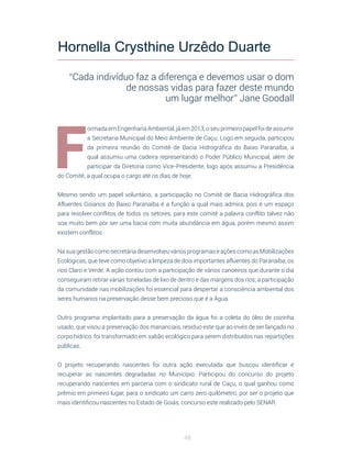 48
F
ormada em Engenharia Ambiental, já em 2013, o seu primeiro papel foi de assumir
a Secretaria Municipal do Meio Ambiente de Caçu. Logo em seguida, participou
da primeira reunião do Comitê de Bacia Hidrográfica do Baixo Paranaíba, a
qual assumiu uma cadeira representando o Poder Público Municipal, além de
participar da Diretoria como Vice-Presidente, logo após assumiu a Presidência
do Comitê, a qual ocupa o cargo até os dias de hoje.
Mesmo sendo um papel voluntário, a participação no Comitê de Bacia Hidrográfica dos
Afluentes Goianos do Baixo Paranaíba é a função a qual mais admira, pois é um espaço
para resolver conflitos de todos os setores; para este comitê a palavra conflito talvez não
soa muito bem por ser uma bacia com muita abundância em água, porém mesmo assim
existem conflitos.
Na sua gestão como secretária desenvolveu vários programas e ações como as Mobilizações
Ecológicas, que teve como objetivo a limpeza de dois importantes afluentes do Paranaíba, os
rios Claro e Verde. A ação contou com a participação de vários canoeiros que durante o dia
conseguiram retirar várias toneladas de lixo de dentro e das margens dos rios; a participação
da comunidade nas mobilizações foi essencial para despertar a consciência ambiental dos
seres humanos na preservação desse bem precioso que é a Água.
Outro programa implantado para a preservação da água foi a coleta do óleo de cozinha
usado, que visou a preservação dos mananciais, resíduo este que ao invés de ser lançado no
corpo hídrico, foi transformado em sabão ecológico para serem distribuídos nas repartições
públicas.
O projeto recuperando nascentes foi outra ação executada que buscou identificar e
recuperar as nascentes degradadas no Município. Participou do concurso do projeto
recuperando nascentes em parceria com o sindicato rural de Caçu, o qual ganhou como
prêmio em primeiro lugar, para o sindicato um carro zero quilômetro, por ser o projeto que
mais identificou nascentes no Estado de Goiás, concurso este realizado pelo SENAR.
Hornella Crysthine Urzêdo Duarte
“Cada indivíduo faz a diferença e devemos usar o dom
de nossas vidas para fazer deste mundo
um lugar melhor” Jane Goodall
 