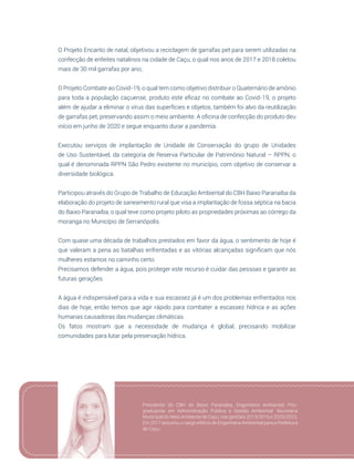 49
O Projeto Encanto de natal, objetivou a reciclagem de garrafas pet para serem utilizadas na
confecção de enfeites natalinos na cidade de Caçu, o qual nos anos de 2017 e 2018 coletou
mais de 30 mil garrafas por ano;
O Projeto Combate ao Covid-19, o qual tem como objetivo distribuir o Quaternário de amônio
para toda a população caçuense, produto este eficaz no combate ao Covid-19, o projeto
além de ajudar a eliminar o vírus das superfícies e objetos, também foi alvo da reutilização
de garrafas pet, preservando assim o meio ambiente. A oficina de confecção do produto deu
início em junho de 2020 e segue enquanto durar a pandemia.
Executou serviços de implantação de Unidade de Conservação do grupo de Unidades
de Uso Sustentável, da categoria de Reserva Particular de Patrimônio Natural – RPPN, o
qual é denominada RPPN São Pedro existente no município, com objetivo de conservar a
diversidade biológica.
Participou através do Grupo de Trabalho de Educação Ambiental do CBH Baixo Paranaíba da
elaboração do projeto de saneamento rural que visa a implantação de fossa séptica na bacia
do Baixo Paranaíba, o qual teve como projeto piloto as propriedades próximas ao córrego da
moranga no Município de Serranópolis.
Com quase uma década de trabalhos prestados em favor da água, o sentimento de hoje é
que valeram a pena as batalhas enfrentadas e as vitórias alcançadas significam que nós
mulheres estamos no caminho certo.
Precisamos defender a água, pois proteger este recurso é cuidar das pessoas e garantir as
futuras gerações.
A água é indispensável para a vida e sua escassez já é um dos problemas enfrentados nos
dias de hoje, então temos que agir rápido para combater a escassez hídrica e as ações
humanas causadoras das mudanças climáticas.
Os fatos mostram que a necessidade de mudança é global, precisando mobilizar
comunidades para lutar pela preservação hídrica.
Presidente do CBH do Baixo Paranaíba, Engenheira Ambiental, Pós-
graduanda em Administração Pública e Gestão Ambiental. Secretária
Municipal do Meio Ambiente de Caçu, nas gestões 2013/2016 e 2020/2023.
Em 2017 assumiu o cargo efetivo de Engenheira Ambiental para a Prefeitura
de Caçu.
 