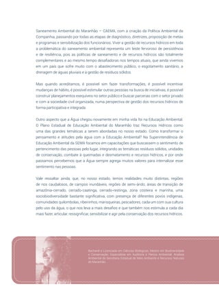 53
Saneamento Ambiental do Maranhão – CAEMA, com a criação da Política Ambiental da
Companhia, passando por todas as etapas de diagnóstico, diretrizes, proposição de metas
e programas e sensibilização dos funcionários. Viver a gestão de recursos hídricos em toda
a problemática do saneamento ambiental representa um teste fervoroso de persistência
e de resiliência, pois as políticas de saneamento e de recursos hídricos são totalmente
complementares e ao mesmo tempo desafiadoras nos tempos atuais, que ainda vivemos
em um país que sofre muito com o abastecimento público, o esgotamento sanitário, a
drenagem de águas pluviais e a gestão de resíduos sólidos.
Mas quando acreditamos, é possível sim fazer transformações, é possível incentivar
mudanças de hábito, é possível estimular outras pessoas na busca de iniciativas, é possível
construir planejamentos exequíveis no setor público e buscar parcerias com o setor privado
e com a sociedade civil organizada, numa perspectiva de gestão dos recursos hídricos de
forma participativa e integrada.
Outro aspecto que a Água chegou novamente em minha vida foi na Educação Ambiental.
O Plano Estadual de Educação Ambiental do Maranhão traz Recursos Hídricos como
uma das grandes temáticas a serem abordadas no nosso estado. Como transformar o
pensamento e atitudes pela água com a Educação Ambiental? Na Superintendência de
Educação Ambiental da SEMA focamos em capacitações que buscassem o sentimento de
pertencimento das pessoas pelo lugar, integrando as temáticas resíduos sólidos, unidades
de conservação, combate à queimadas e desmatamento e recursos hídricos, e por onde
passamos percebemos que a Água sempre agrega muitos valores para internalizar esse
sentimento nas pessoas.
Vale ressaltar ainda, que, no nosso estado, temos realidades muito distintas, regiões
de rios caudalosos, de campos inundáveis, regiões de semi-árido, áreas de transição de
amazônia-cerrado, cerrado-caatinga, cerrado-restinga, zona costeira e marinha, uma
sociobiodiversidade bastante significativa, com presença de diferentes povos indígenas,
comunidades quilombolas, ribeirinhos, marisqueiras, pescadores, cada um com sua cultura
pelo uso da água, o que nos leva a mais desafios e que também nos estimula a cada dia
mais fazer, articular, ressignificar, sensibilizar e agir pela conservação dos recursos hídricos.
Bacharel e Licenciada em Ciências Biológicas. Mestre em Biodiversidade
e Conservação. Especialista em Auditoria e Perícia Ambiental. Analista
Ambiental da Secretaria Estadual de Meio Ambiente e Recursos Naturais
do Maranhão.
 