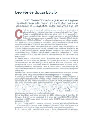 54
C
riada em uma família cristã e escoteira, cedo aprendi amar a natureza e o
voluntariado, tornei-me guia de turismo para mostrar as belezas do meu Estado.
Ao levar turistas à Chapada dos Guimarães, falava: “Lindo né! foi a água que fez!”.
Graduei-me em Geologia e não querendo depredar o planeta optei pela Geologia
Ambiental. Aprovada no concurso para a Fundação Estadual do Meio Ambiente
de Mato Grosso - FEMA, hoje SEMA MT, fui colocada no setor de recursos hídricos, ao saber
isso, pedi a DEUS: “Deus, Recursos Hídricos não, me coloca na Educação Ambiental ou na
Unidade de Conservação”, mas Deus já tinha um propósito para minha vida.
Junto a uma equipe nova e reduzida começamos a estudar e aprender as políticas de
recursos hídricos e entender o que era gestão integrada, descentralizada e participativa. Na
época, a chefe de divisão Marise Curvo me designou para implantar o sistema de gestão
participativa, o nosso Conselho Estadual de Recursos Hídricos – CEHIDRO e os Comitês
de Bacias Hidrográficas - CBHs. Segundo ela, os meus bastidores de vida me levavam para
este caminho.
Em 1998 aconteceu na Colômbia à primeira Assembléia Geral de Organismos de Bacias
da América Latina, e lá estávamos aprendendo e captando o primeiro Curso Internacional
de Gerenciamento por Bacia Hidrográfica que, ao voltar realizamos, em Cuiabá, com a
participação de muitos funcionários do Estado e representantes de 10 países latinos,
ministrado por técnicos franceses do Office de L’eau e RIOB – Rede Internacional de
Organismos de Bacia foi minha primeira e fascinante experiência internacional sobre gestão
participativa.
Entendido que a responsabilidade da água subterrânea era do Estado, chamamos os entes
envolvidos com o tema para buscar a melhor forma de gerenciar as nossas águas.
A partir daí, a pequena equipe de cinco servidores para todo o Estado, começamos a
organizar grandes eventos como forma de divulgar, sensibilizar e motivar o envolvimento
da sociedade em geral para as questões das águas em um estado, considerado “Estado
das Águas”. Realizamos vários seminários estaduais e regionais, workshops, cursos e
outros eventos. Não eram eventos puramente técnicos, tínhamos a participação de artistas
locais e regionais em todas as formas de arte, atividades lúdicas para crianças e palestras
informativas para leigos, contamos com o apoio da Agência Nacional das Águas – ANA
e outros organismos como a Rede Brasil de Organismos de Bacia – REBOB, tínhamos
palestras e cursos riquíssimos em informações técnicas.
Com o aprendizado que fomos adquirindo, em 2003, pela demanda da sociedade de
Primavera do Leste, houve a necessidade de criarmos o primeiro CBH de MT, o COVAPÉ,
empossado em 2004, porque antes, tivemos de criar o CEHIDRO, pois era o conselho que
daria posse ao CBH.
Em 2005 a FEMA virou SEMA, e criaram a Gerência de Fomento e Apoio a Comitês de Bacias
– GFAC. Como primeira gerente, ocupei o cargo até 2018, com a minha única companheira
de trabalho, Lênis Teresinha Falcão Moreira da Silva, fomos a mais criações de CBHs.
Em 2010 criamos o CBH Sepotuba, hoje já temos 10 CBHs no Estado criado e empossado,
Leonice de Souza Lotufo
Mato Grosso Estado das Águas tem muita gente
aguerrida para cuidar dos nossos corpos hídricos, entre
ele, Leonice de Souza Lotufo, mulher que ama o que faz!
 