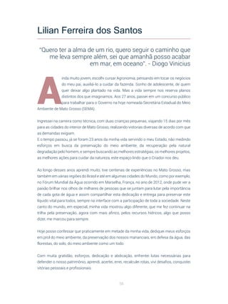 56
A
inda muito jovem, escolhi cursar Agronomia, pensando em tocar os negócios
do meu pai, auxiliá-lo a cuidar da fazenda. Sonho de adolescente, de quem
quer deixar algo plantado na vida. Mas a vida sempre nos reserva planos
distintos dos que imaginamos. Aos 27 anos, passei em um concurso público
para trabalhar para o Governo na hoje nomeada Secretária Estadual do Meio
Ambiente de Mato Grosso (SEMA).
Ingressei na carreira como técnica, com duas crianças pequenas, viajando 15 dias por mês
para as cidades do interior de Mato Grosso, realizando vistorias diversas de acordo com que
as demandas exigiam.
E o tempo passou, já se foram 23 anos da minha vida servindo o meu Estado, não medindo
esforços em busca da preservação do meio ambiente, da recuperação pela natural
degradação pelo homem, e sempre buscando as melhores estratégias, os melhores projetos,
as melhores ações para cuidar da natureza, este espaço lindo que o Criador nos deu.
Ao longo desses anos aprendi muito, tive centenas de experiências no Mato Grosso, mas
também em várias regiões do Brasil e até em algumas cidades do Mundo, como por exemplo,
no Fórum Mundial da Água ocorrido em Marselha, França, no ano de 2012, onde pude ver a
paixão brilhar nos olhos de milhares de pessoas que se juntam para lutar pela importância
de cada gota de água e assim compartilhar esta dedicação e entrega para preservar este
líquido vital para todos, sempre na interface com a participação de toda a sociedade. Neste
canto do mundo, em especial, minha vida mostrou algo diferente, que me fez continuar na
trilha pela preservação, agora com mais afinco, pelos recursos hídricos, algo que posso
dizer, me marcou para sempre.
Hoje posso confessar que praticamente em metade da minha vida, dediquei meus esforços
em prol do meio ambiente, da preservação dos nossos mananciais, em defesa da água, das
florestas, do solo, do meio ambiente como um todo.
Com muita gratidão, esforços, dedicação e abdicação, enfrentei lutas necessárias para
defender o nosso patrimônio, aprendi, acertei, errei, recalculei rotas, vivi desafios, conquistei
vitórias pessoais e profissionais.
Lilian Ferreira dos Santos
“Quero ter a alma de um rio, quero seguir o caminho que
me leva sempre além, sei que amanhã posso acabar
em mar, em oceano”. - Diogo Vinicius
 