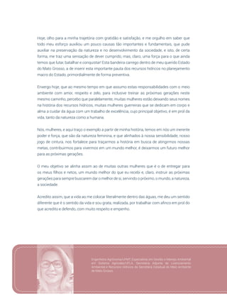 57
Hoje, olho para a minha trajetória com gratidão e satisfação, e me orgulho em saber que
todo meu esforço auxiliou um pouco causas tão importantes e fundamentais, que pude
auxiliar na preservação da natureza e no desenvolvimento da sociedade, e isto, de certa
forma, me traz uma sensação de dever cumprido, mas, claro, uma força para o que ainda
temos que lutar, batalhar e conquistar! Esta bandeira carrego dentro de meu querido Estado
do Mato Grosso, a de inserir esta importante pauta dos recursos hídricos no planejamento
macro do Estado, primordialmente de forma preventiva.
Enxergo hoje, que ao mesmo tempo em que assumo estas responsabilidades com o meio
ambiente com amor, respeito e zelo, para inclusive treinar as próximas gerações neste
mesmo caminho, percebo que paralelamente, muitas mulheres estão deixando seus nomes
na história dos recursos hídricos, muitas mulheres guerreiras que se dedicam em corpo e
alma a cuidar da água com um trabalho de excelência, cujo principal objetivo, é em prol da
vida, tanto da natureza como a humana.
Nós, mulheres, e aqui traço o exemplo a partir de minha história, temos em nós um inerente
poder e força, que são da natureza feminina, e que alinhados à nossa sensibilidade, nosso
jogo de cintura, nos fortalece para traçarmos a história em busca de atingirmos nossas
metas, contribuirmos para vivermos em um mundo melhor, é deixarmos um futuro melhor
para as próximas gerações.
O meu objetivo se alinha assim ao de muitas outras mulheres que é o de entregar para
os meus filhos e netos, um mundo melhor do que eu recebi e, claro, instruir as próximas
gerações para sempre buscarem dar o melhor de si, servindo o próximo, o mundo, a natureza,
a sociedade.
Acredito assim, que a vida ao me colocar literalmente dentro das águas, me deu um sentido
diferente que é o sentido da vida e sou grata, realizada, por trabalhar com afinco em prol do
que acredito e defendo, com muito respeito e empenho.
Engenheira Agrônoma/UFMT, Especialista em Gestão e Manejo Ambiental
em Sistema Agrícolas/UFLA. Secretária Adjunta de Licenciamento
Ambiental e Recursos Hídricos da Secretária Estadual do Meio Ambiente
de Mato Grosso.
 
