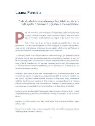 58
P
are. Por um minuto, pare. Olhe ao seu redor, perceba o que te cerca e responda:
o quanto existe de água neste espaço em que você está? Sabe dizer quanta
água foi necessária para te trazer ao aqui e agora, ao que os seus olhos veem?
Tudo vem da água. O que somos, os objetos que acumulamos, os bens que
compramos, tudo, sem exceção, precisou (ou precisa) de água. Ao longo dos meus quarenta
anos, sempre fui privilegiada pelo acesso à água e, pelos cálculos, isso significa que eu
tenha consumido mais de 2 milhões de litros em toda a minha vida.
Já parou para pensar na sua pegada hídrica? É essa a terminologia que apresenta o cálculo
de quantos litros de água são necessários para se produzir alguma coisa, para se viver, etc.
Quando me peguei pensando nessa minha relação, lembrei de onde vim. Nasci do encontro
entre a Baía de Guanabara e o Rio Araguaia, meus pais nasceram em diferentes estados,
se encontraram nas montanhas de Minas e por aqui se instalaram. O valor que dou aos
recursos naturais veio de berço.
Entretanto, meu acesso à água pode ser entendido como uma realidade paralela, já que
sempre tive o recurso com abundância, enquanto quase 20% da população brasileira não
têm acesso à água com tanta facilidade. Apresento a você minha amiga, moradora de
Caldeirão Grande do piauí, brasileira de 40 anos. Somos parecidas não somente na idade,
mas na constituição familiar e nas obrigações com o trabalho. As nossas diferenças gritam
quando comparamos a saúde, o bem estar, os afazeres do dia a dia e a simplicidade.
Enquanto ambas acordamos às 7 horas, eu abro a torneira para escovar os dentes e minha
amiga observa se a água dormida num balde está com algum bicho para, aí sim, escovar os
dentes.
Enquanto faço meu desjejum com água, minha amiga ferve o restante do balde - espera
esfriar e bebe.
Enquanto tomo banho, minha amiga pensa que é melhor somente lavar o rosto para deixar
alguma água para cozinhar o almoço.
Luana Ferreira
Toda atividade humana tem o potencial de fortalecer a
vida, ajudar o próximo e regenerar o meio ambiente.
 
