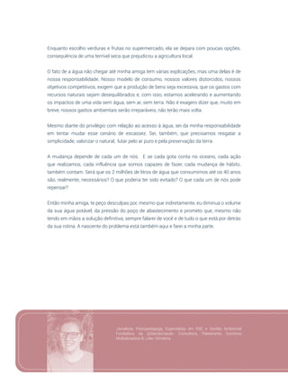 59
Enquanto escolho verduras e frutas no supermercado, ela se depara com poucas opções,
consequência de uma terrível seca que prejudicou a agricultura local.
O fato de a água não chegar até minha amiga tem várias explicações, mas uma delas é de
nossa responsabilidade. Nosso modelo de consumo, nossos valores distorcidos, nossos
objetivos competitivos, exigem que a produção de bens seja excessiva, que os gastos com
recursos naturais sejam desequilibrados e, com isso, estamos acelerando e aumentando
os impactos de uma vida sem água, sem ar, sem terra. Não é exagero dizer que, muito em
breve, nossos gastos ambientais serão irreparáveis, não terão mais volta.
Mesmo diante do privilégio com relação ao acesso à água, sei da minha responsabilidade
em tentar mudar esse cenário de escassez. Sei, também, que precisamos resgatar a
simplicidade, valorizar o natural, lutar pelo ar puro e pela preservação da terra.
A mudança depende de cada um de nós. E se cada gota conta no oceano, cada ação
que realizamos, cada influência que somos capazes de fazer, cada mudança de hábito,
também contam. Será que os 2 milhões de litros de água que consumimos até os 40 anos
são, realmente, necessários? O que poderia ter sido evitado? O que cada um de nós pode
repensar?
Então minha amiga, te peço desculpas por, mesmo que indiretamente, eu diminua o volume
da sua água potável, da pressão do poço de abastecimento e prometo que, mesmo não
tendo em mãos a solução definitiva, sempre falarei de você e de tudo o que está por detrás
da sua rotina. A nascente do problema está também aqui e farei a minha parte.
Jornalista, Psicopedagoga, Especialista em RSE e Gestão Ambiental.
Fundadora da @SairdoCasulo. Consultora, Palestrante, Escritora.
Multiplicadora B, Líder Climática.
 