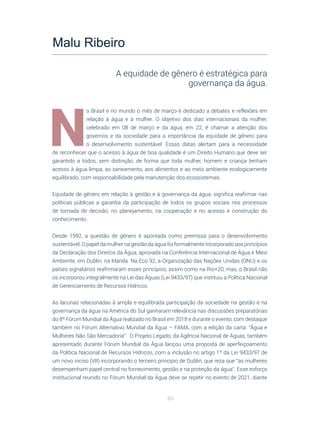 60
N
o Brasil e no mundo o mês de março é dedicado a debates e reflexões em
relação à água e à mulher. O objetivo dos dias internacionais da mulher,
celebrado em 08 de março e da água, em 22, é chamar a atenção dos
governos e da sociedade para a importância da equidade de gênero para
o desenvolvimento sustentável. Essas datas alertam para a necessidade
de reconhecer que o acesso à água de boa qualidade é um Direito Humano que deve ser
garantido a todos, sem distinção, de forma que toda mulher, homem e criança tenham
acesso à água limpa, ao saneamento, aos alimentos e ao meio ambiente ecologicamente
equilibrado, com responsabilidade pela manutenção dos ecossistemas.
Equidade de gênero em relação à gestão e à governança da água, significa reafirmar nas
políticas públicas a garantia da participação de todos os grupos sociais nos processos
de tomada de decisão, no planejamento, na cooperação e no acesso e construção do
conhecimento.
Desde 1992, a questão de gênero é apontada como premissa para o desenvolvimento
sustentável. O papel da mulher na gestão da água foi formalmente incorporado aos princípios
da Declaração dos Direitos da Água, aprovada na Conferência Internacional de Água e Meio
Ambiente, em Dublin, na Irlanda. Na Eco 92, a Organização das Nações Unidas (ONU) e os
países signatários reafirmaram esses princípios, assim como na Rio+20, mas, o Brasil não
os incorporou integralmente na Lei das Águas (Lei 9433/97) que instituiu a Política Nacional
de Gerenciamento de Recursos Hídricos.
As lacunas relacionadas à ampla e equilibrada participação da sociedade na gestão e na
governança da água na América do Sul ganharam relevância nas discussões preparatórias
do 8º Fórum Mundial da Água realizado no Brasil em 2018 e durante o evento, com destaque
também no Fórum Alternativo Mundial da Água – FAMA, com a edição da carta: “Água e
Mulheres Não São Mercadoria”. O Projeto Legado, da Agência Nacional de Águas, também
apresentado durante Fórum Mundial da Água lançou uma proposta de aperfeiçoamento
da Política Nacional de Recursos Hídricos, com a inclusão no artigo 1º da Lei 9433/97 de
um novo inciso (VII) incorporando o terceiro princípio de Dublin, que reza que “as mulheres
desempenham papel central no fornecimento, gestão e na proteção da água”. Esse esforço
institucional reunido no Fórum Mundial da Água deve se repetir no evento de 2021, diante
Malu Ribeiro
A equidade de gênero é estratégica para
governança da água.
 