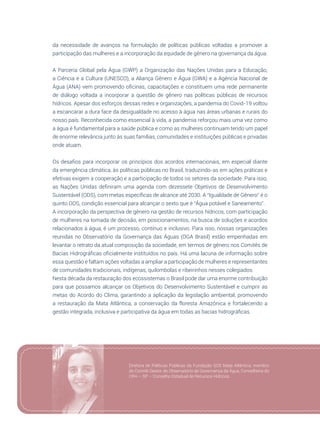 61
da necessidade de avanços na formulação de políticas públicas voltadas a promover a
participação das mulheres e a incorporação da equidade de gênero na governança da água.
A Parceria Global pela Água (GWP) a Organização das Nações Unidas para a Educação,
a Ciência e a Cultura (UNESCO), a Aliança Gênero e Água (GWA) e a Agência Nacional de
Água (ANA) vem promovendo oficinas, capacitações e constituem uma rede permanente
de diálogo voltada a incorporar a questão de gênero nas políticas públicas de recursos
hídricos. Apesar dos esforços dessas redes e organizações, a pandemia do Covid-19 voltou
a escancarar a dura face da desigualdade no acesso à água nas áreas urbanas e rurais do
nosso país. Reconhecida como essencial à vida, a pandemia reforçou mais uma vez como
a água é fundamental para a saúde pública e como as mulheres continuam tendo um papel
de enorme relevância junto às suas famílias, comunidades e instituições públicas e privadas
onde atuam.
Os desafios para incorporar os princípios dos acordos internacionais, em especial diante
da emergência climática, às políticas públicas no Brasil, traduzindo-as em ações práticas e
efetivas exigem a cooperação e a participação de todos os setores da sociedade. Para isso,
as Nações Unidas definiram uma agenda com dezessete Objetivos de Desenvolvimento
Sustentável (ODS), com metas específicas de alcance até 2030. A “Igualdade de Gênero” é o
quinto ODS, condição essencial para alcançar o sexto que é “Água potável e Saneamento”. 
A incorporação da perspectiva de gênero na gestão de recursos hídricos, com participação
de mulheres na tomada de decisão, em posicionamentos, na busca de soluções e acordos
relacionados à água, é um processo, contínuo e inclusivo. Para isso, nossas organizações
reunidas no Observatório da Governança das Águas (OGA Brasil) estão empenhadas em
levantar o retrato da atual composição da sociedade, em termos de gênero nos Comitês de
Bacias Hidrográficas oficialmente instituídos no país. Há uma lacuna de informação sobre
essa questão e faltam ações voltadas a ampliar a participação de mulheres e representantes
de comunidades tradicionais, indígenas, quilombolas e ribeirinhos nesses colegiados.
Nesta década da restauração dos ecossistemas o Brasil pode dar uma enorme contribuição
para que possamos alcançar os Objetivos do Desenvolvimento Sustentável e cumprir as
metas do Acordo do Clima, garantindo a aplicação da legislação ambiental, promovendo
a restauração da Mata Atlântica, a conservação da floresta Amazônica e fortalecendo a
gestão integrada, inclusiva e participativa da água em todas as bacias hidrográficas.
Diretora de Políticas Públicas da Fundação SOS Mata Atlântica, membro
do Comitê Gestor do Observatório de Governança da Água, Conselheira do
CRH – SP – Conselho Estadual de Recursos Hídricos.
 