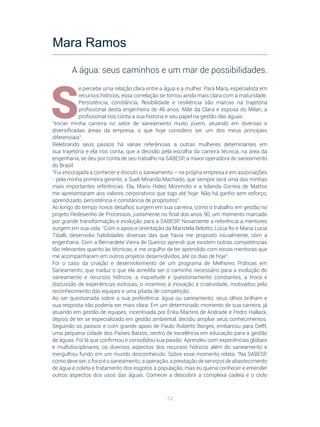 62
S
e percebe uma relação clara entre a água e a mulher. Para Mara, especialista em
recursos hídricos, essa correlação se tornou ainda mais clara com a maturidade.
Persistência, constância, flexibilidade e resiliência são marcas na trajetória
profissional desta engenheira de 46 anos. Mãe da Clara e esposa do Milan, a
profissional nos conta a sua história e seu papel na gestão das águas.
“Iniciei minha carreira no setor de saneamento muito jovem, atuando em diversas e
diversificadas áreas da empresa, o que hoje considero ser um dos meus principais
diferenciais”.
Relebrando seus passos há várias referências a outras mulheres deteminantes em
sua trajetória e ela nos conta, que a decisão pela escolha da carreira técnica, na área da
engenharia, se deu por conta de seu trabalho na SABESP, a maior operadora de saneamento
do Brasil.
“Fui encorajada a conhecer e discutir o saneamento – na própria empresa e em associações
- pela minha primeira gerente, a Sueli Miranda Machado, que sempre será uma das minhas
mais importantes referências. Ela, Mario Hideo Morimoto e a Iolanda Correia de Mattos
me apresentaram aos valores corporativos que sigo até hoje: Não há ganho sem esforço,
aprendizado, persistência e constância de propósitos”.
Ao longo do tempo novos desafios surgem em sua carreira, como o trabalho em gestão no
projeto Redesenho de Processos, justamente no final dos anos 90, um momento marcado
por grande transformação e evolução para a SABESP. Novamente a referência a mentores
surgem em sua vida: “Com o apoio e orientação da Maristela Belotto, Lúcia Ito e Maria Lucia
Tiballi, desenvolvi habilidades diversas das que havia me proposto inicialmente, com a
engenharia. Com a Bernardete Vieira de Queiroz aprendi que existem outras competências
tão relevantes quanto às técnicas, e me orgulho de ter aprendido com essas mentoras que
me acompanharam em outros projetos desenvolvidos, até os dias de hoje”.
Foi o caso da criação e desenvolvimento de um programa de Melhores Práticas em
Saneamento, que traduz o que ela acredita ser o caminho necessário para a evolução do
saneamento e recursos hídricos: a inquietude e questionamento constantes, a troca e
discussão de experiências exitosas, o incentivo à inovação e criatividade, motivados pelo
reconhecimento das equipes e uma pitada de competição.
Ao ser questionada sobre a sua preferência: água ou saneamento, seus olhos brilham e
sua resposta não poderia ser mais clara. Em um determinado momento de sua carreira, já
atuando em gestão de equipes, incentivada por Érika Martins de Andrade e Pedro Hallack,
depois de ter se especializado em gestão ambiental, decidiu ampliar seus conhecimentos.
Seguindo os passos e com grande apoio de Paulo Roberto Borges, embarcou para Delft,
uma pequena cidade dos Países Baixos, centro de excelência em educação para a gestão
de águas. Foi lá que confirmou e consolidou sua paixão. Aprendeu com experiências globais
e multidisciplinares, os diversos aspectos dos recursos hídricos além do saneamento e
mergulhou fundo em um mundo desconhecido. Sobre esse momento relata: “Na SABESP,
como deve ser, o foco é o saneamento, a operação, a prestação de serviços de abastecimento
de água e coleta e tratamento dos esgotos à população, mas eu queria conhecer e entender
outros aspectos dos usos das águas. Comecei a descobrir a complexa cadeia e o ciclo
Mara Ramos
A água: seus caminhos e um mar de possibilidades.
 