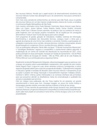 63
dos recursos hídricos. Percebi que o papel social e de desenvolvimento econômico dos
recursos hídricos é ainda mais abrangente que o do saneamento, mas pouco conhecido e
compreendido.
Com mais essa camada de conhecimentos, ao retornar para São Paulo, atuou na gestão
dos recursos hídricos em um dos maiores conglomerados urbanos do mundo, a complexa
e controversa Região Metropolitana de São Paulo.
Com mestres renomados como Paulo Massato Yoshimoto, Marco Antonio Lopez Barros,
Hélio Luiz Castro, Jerson Kelman, Carlos Roberto Dardis, Osmar Rivelino, Armando
Flores, André Gois e Silvana Corsaro aprendeu na prática o que só conhecia em teoria, e
pode implantar, com sua equipe, projetos inovadores. Ela se orgulha por ter conseguido
desmistificar e traduzir esse mundo das águas para outros colegas.
Com programas de gestão, geração de indicadores, modelos, sistemas de informação,
benchmarking e ampliação das discussões técnicas, coseguiu trazer o tema para a
agenda da empresa de uma forma mais evidente e constante. Estreitou a participação em
colegiados importantes como comitês, câmaras técnicas, institutos e associações, através
da participação em congressos, fóruns, reuniões técnicas, debates e eventos.
Com as publicações relevantes “Muito Além da Água”, “O Mundo Invisível dos Mananciais”
e “Estratégias Resilientes” registrou e compartilhou o conhecimento coletivo adquirido. A
implantação de um Centro de Controle dos Mananciais foi reconhecida em 2021, como
prática exemplar em duas premiações: Inovação em Gestão do Saneamento - IGS do PNQS
da ABES e Mérito de Inovação em Gestão - MIG do PPQG, além de ter sido finalista do
Prêmio ANA, por sua contribuição para a segurança hídrica.
Atualmente na área de Planejamento Integrado, utiliza essa bagagem para se aventurar, com
a equipe, em projetos sobre sustentabilidade e saneamento, sob a gestão de outro mestre,
Dante Ragazzi Pauli. A água em suas várias vertentes continua a protagonista, e outros
aspectos da gestão saltam para o topo de sua agenda de trabalho. “O planejamento integrado
é vital para a gestão e tomadas de decisões sobre recursos hídricos e saneamento já que
as ações e projetos tem longa maturação e invariavelmente impactam múltiplos setores.
Conhecer e definir critérios, partes interessadas e as inúmeras interfaces são primordiais
para que possamos atender as desafiadoras metas de universalização e qualidade dos
serviços à população que servimos.
Feliz em integrar essa publicação, ela cita “Essa matéria foi um presente, um grande
reconhecimento e honra para mim. Consegui resgatar um pouco de minha história e
homenagear grandes mestres, entre eles diversas mulheres à frente de seu tempo.
E o futuro? “O meu caminho de aprendizado ainda é longo (tomara!) mas, particularmente
nesteano,floresceuumgenuínointeresseemcompartilharosconhecimentoseexperiências”.
Quem sabe esse projeto se concretiza e toma forma, a forma da água, rumo a um mar de
possibilidades.
Engenheira civil e sanitarista, mestre em recursos hídricos e saneamento
ambiental. Com 29 anos de experiência, atua em projetos relacionados ao
Planejamento Integrado na SABESP.
 