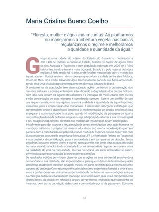 64
G
urupi é uma cidade do interior do Estado do Tocantins, localizado a
238,1  km de Palmas, a capital do Estado, ficando no divisor de águas entre
os rios Araguaia e Tocantins e com população estimada em 2020 de 87.545
habitantes, sendo a terceira maior cidade do Estado e o polo regional de toda a
região sul. Nela resido há 13 anos, onde fortaleci meu contato com o mundo das
águas, aqui em Gurupi existem vários córregos que cortam a cidade dentre eles: Mutuca,
Pouso do Meio, Dois Irmão, Bananal e Água Franca fazendo parte da sua bacia urbanizada,
sendo esta uma situação bastante frequente em diversas cidades do Brasil.
O crescimento da população tem desencadeado ações contrárias à conservação dos
recursos naturais e consequentemente intensificando a degradação dos corpos hídricos,
com isso ruas tomam os lugares dos afluentes e a interação do meio urbano com os rios
e não conservação de suas margens é considerada comum. Este é um conflito de uso
que requer cautela, visto os prejuízos quanto a qualidade e quantidade de água disponível,
essenciais para a conservação dos mananciais. É necessário assegurar estratégias que
comtemplem desde o diagnóstico ambiental à implementação de gestão ambiental para
assegurar a sustentabilidade. Isto, pois, quando há modificação da paisagem do local a
reconstituição não se dá de forma integral, ou seja, não podendo retomar à sua forma original
e seu estágio inicial perfeito, por mais que medidas de recuperação sejam empregadas.
Inicialmente para dar suporte a recuperação de áreas antropizadas pela ação humana no
município tínhamos o projeto dos viveiros educativos sob minha coordenação que em
parceria com a prefeitura municipal produzíamos mudas de espécies nativas do cerrado com
alunas e alunos do curso de engenharia florestal da UFT (Universidade Federal do Tocantins)
e sua posterior disponibilização para a comunidade ( em campanhas de doação , feiras
pecuárias, busca no próprio viveiro e outros) e para plantios nas áreas degradadas pela ação
humana, visando a inclusão da sociedade local na universidade agindo de maneira ativa
na qualidade de vida da comunidade, fazendo da ciência um saber comunitário e, assim,
permitindo a operacionalização do conhecimento científico.
Os resultados obtidos permitiram observar que as ações na área ambiental, envolvendo a
comunidade e sua realidade, são imprescindíveis, para que no futuro o desastroso quadro
ambiental, atualmente presente, seja pelo menos, em parte, revertido pois a mesma se sente
parceira do processo Com esta experiência inicial e como engenheira florestal a vinte e seis
anos, e professora universitária tive a oportunidade de conhecer as reais condições em que
os córregos da bacia urbanizada do município se encontravam, qual era o comportamento
destes dentro da cidade em relação a largura, comprimento, vegetação que compunha os
mesmos, bem como da relação deles com a comunidade por onde passavam. Costumo
Maria Cristina Bueno Coelho
“Floresta, mulher e água andam juntas: Ao plantarmos
ou manejarmos a cobertura vegetal nas bacias
regularizamos o regime e melhoramos
a qualidade e quantidade da água.”
 