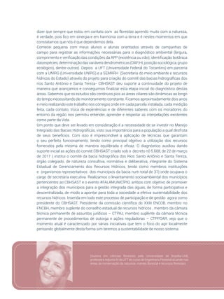 65
dizer que sempre que estou em contato com as florestas aprendo muito com a natureza,
é verdade, pois fico em sinergia e em harmonia com a terra e é nestes momentos em que
constatamos que nós é que dependemos dela.
Comecei pequena com meus alunos e alunas orientados através de campanhas de
campo para registrar as informações necessárias para o diagnóstico ambiental (largura,
comprimento e verificação das condições da APP (existência ou não), identificação botânica
dasespécies,determinaçãodasvariáveisdendrometricas(DAP,Ht,posiçãosociológica,grupo
ecológico), dentre outras). Depois a UFT (Universidade Federal do Tocantins) em parceria
com a UNIRG (Universidade UNIRG) e a SEMARH (Secretaria do meio ambiente e recursos
hídricos do Estado) através do projeto para criação do comitê das bacias hidrográficas dos
rios Santo Antônio e Santa Tereza- CBHSAST deu suporte a continuidade do projeto de
maneira que avançamos e conseguimos finalizar esta etapa inicial do diagnóstico destas
áreas. Sabemos que os estudos são contínuos pios as áreas ciliares são dinâmicas ao longo
do tempo necessitando de monitoramento constante. Ficamos aproximadamente dois anos
e meio realizando este trabalho nos córregos onde em cada parcela instalada, cada medição
feita, cada contato, troca de experiências e de diferentes saberes com os moradores do
entorno da região nos permitiu entender, aprender e respeitar as interpelações existentes
como parte da Vida.
Um ponto que deve ser levado em consideração é a necessidade de se investir no Manejo
Integrado das Bacias Hidrográficas, visto sua importância para a população a qual desfruta
de seus benefícios. Com isso é imprescindível a aplicação de técnicas que garantam
o seu perfeito funcionamento, tendo como principal objetivo a utilização dos recursos
fornecidos pela mesma de maneira equilibrada e eficaz. O diagnóstico auxiliou dando
suporte inicial as ações do comitê CBHSAST criado sob o decreto n0 5.608, de 22 de março
de 2017 ( institui o comitê da bacia hidrográfica dos Rios Santo Antônio e Santa Tereza,
órgão colegiado, de natureza consultiva, normativa e deliberativa, integrante do Sistema
Estadual de Gerenciamento dos Recursos Hídricos, tendo como membros instituições
e organismos representativos dos municípios da bacia num total de 31) onde ocupava o
cargo de secretária executiva. Realizamos o levantamento socioambiental dos municípios
pertencentes ao CBHSAST e o evento #FALAMUNICÍPIO, ambos com objetivo de promover
a integração dos municípios para a gestão integrada das águas, de forma participativa e
descentralizada, de modo a apontar para toda a sociedade a efetiva sustentabilidade dos
recursos hídricos. Inserida em todo este processo de participação e de gestão agora como
presidente do CBHSAST, Presidente da comissão científica do XXIII ENCOB, membro no
FNCBH, membro suplente do conselho estadual de recursos hídricos , membro da câmara
técnica permanente de assuntos jurídicos – CTPAJ, membro suplente da câmara técnica
permanente de procedimentos de outorga e ações reguladoras – CTPPOAR, vejo que o
momento atual é caracterizado por várias iniciativas que tem o foco do agir localmente
pensando globalmente desta forma sim teremos a sustentabilidade de nosso sistema.
Doutora em ciências florestais pela Universidade de Brasília-UnB,
professora Adjunta IV da UFT do curso de Engenharia Florestal atuando nas
áreas de conservação da natureza, manejo florestal e recursos florestais. 
 