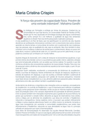 66
S
ou bióloga por formação e ecóloga por linhas de pesquisa. Graduei-me na
Universidade em que hoje leciono, na Universidade Federal da Paraíba (UFPB).
Desde que fiz meu doutorado em limnologia (ecologia das águas continentais)
meu sonho sempre foi o de melhorar a qualidade de água dos ambientes
aquáticos no Brasil. Para isso tenho pesquisado e aplicado a pesquisa.
A vida acadêmica é um fluir de fases, que nos aperfeiçoam no caminho da vida. Quando
decidimos ser professores, tencionamos contribuir com o crescimento dos outros, ensinar,
aprender ao mesmo tempo, e nunca deixar de sonhar com o potencial de criar mudanças,
seja nas pessoas, seja na qualidade de vida, seja no ambiente. Meu foco também é esse,
contribuir com a mudança, a abertura de portas para o conhecimento, deixar um pouco em
cada aluno, mostrar o potencial de cada um, e o caminho que se tem pela frente, e no que
podemos contribuir por um Brasil e um mundo melhor.
Quando cheguei do doutorado, com a ideia de restaurar os ecossistemas aquáticos, vi que
primeiro temos de entender como é a sua dinâmica para poder intervir, sabendo a direção
que será tomada pelo ambiente, com as ações que iremos realizar. Foi quando vi que não
conhecia a dinâmica dos ecossistemas aquáticos do nosso estado, Paraíba. Para isso, tive
de pesquisar sobre a dinâmica dos ecossistemas aquáticos da nossa região, o que o fiz por
mais de 15 anos.
Pesquisas foram realizadas, envolvendo a compreensão de dinâmicas do zooplâncton,
desde a sua fase de diapausa, fatores ambientais de indução de diapausa, sequência na
eclosão de espécies em diapausa, o que nos auxiliou a entender também o potencial de
bioindicação dessas espécies, pesquisas com gestão de recursos pesqueiros, incluindo
suas fases larvais (ictioplâncton) ou o seu alimento (plâncton) passando pelas interações
alimentares entre eles, que afetam também a qualidade da água.
Ainda dentro da dinâmica e importância das interações entre as espécies, principalmente
do zooplâncton, no controle do fitoplâncton, o que é importante para melhorar a qualidade
de água, outras pesquisas foram realizadas, vendo-se que as mesmas espécies podem ter
taxas de predação sobre o fito variáveis dependendo da quantidade de alimento presente.
Entre os peixes também tem interações importantes para a gestão de recursos hídricos, há
peixes que aumentam o estado trófico, deixando as águas de reservatórios mais verdes,
como a tilápia, por se alimentar do zooplâncton, que deixa de controlar o fitoplâncton,
reduzindo a transparência. Outras espécies como o tucunaré, que predam efetivamente
a tilápia e outras espécies planctívoras fazem um efeito inverso no ambiente, tornando a
água mais transparente, por aumentar a comunidade zooplanctônica, que preda mais
eficientemente o fitoplâncton, reduzindo as suas densidades na água. Isso é o princípio
utilizado em pesquisas que visam a biomanipulação.
Esse efeito de biomanipulação foi observado nos açudes Manoel Marcionilo, Camalaú,
Epitácio Pessoa na Paraíba, em que as suas águas, pela presença do tucunaré, se tornaram
mais transparentes com dados de transparência de 1,5m a 2,4m de profundidade, enquanto
Maria Cristina Crispim
“A força não provém da capacidade física. Provém de
uma vontade indomável”. Mahatma Gandhi
 