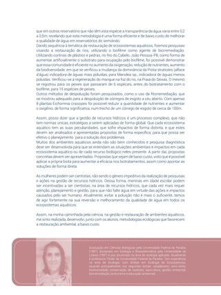 67
que em outros reservatório que não têm esta espécie a transparência da água varia entre 0,2
a 0,5m, revelando que esta metodologia é uma forma eficiente e de baixo custo de melhorar
a qualidade de água em reservatórios do semiárido.
Dando sequência à temática de restauração de ecossistemas aquáticos, fizemos pesquisas
visando a restauração de rios, utilizando o biofilme como agente de biorremediação.
Utilizando cortinas de plástico e pedras, no Rio do Cabelo, João Pessoa-PB, como forma de
aumentar artificialmente o substrato para ocupação pelo biofilme, foi possível demonstrar
que essa comunidade é eficiente no aumento da oxigenação, redução de nutrientes, aumento
da biodiversidade, em que se verificou a mudança da dominância da Pistia stratiotes (alface
d’água) indicadora de águas mais poluídas, para Marsilea sp., indicadora de águas menos
poluídas. Verificou-se a regeneração do mangue na foz do rio, na Praia do Seixas. O mesmo
se registrou para os peixes que passaram de 6 espécies, antes do biotratamento com o
biofilme, para 15 espécies de peixes.
Outros métodos de despoluição foram pesquisados, como o uso da fitorremediação, que
se mostrou adequado para a despoluição de córregos de esgoto a céu aberto. Com apenas
8 plantas Eichornnia crassipes foi possível reduzir a quantidade de nutrientes e aumentar
o oxigênio, de forma significativa, num trecho de um córrego de esgoto de cerca de 100m.
Assim, posso dizer que a gestão de recursos hídricos é um processo complexo, que não
tem normas únicas, estratégias a serem aplicadas de forma global. Que cada ecossistema
aquático tem as suas peculiaridades, que sofre impactos de forma distinta, e que estes
devem ser analisados e apresentadas propostas de forma específica, para que possa ser
efetivo o planejamento ´para a solução dos problemas.
Muitos dos ambientes aquáticos ainda não são bem conhecidos e pesquisa diagnóstica
deve ser desenvolvida para que se entendam as situações ambientais e impactos em cada
ecossistema aquático ou de cada recurso biológico neles presente. A partir daí, propostas
concretas devem ser apresentadas. Propostas que sejam de baixo custo, visto que é possível
aplicar a própria biota para aumentar a eficácia nos biotratamentos, assim como apontar as
soluções de forma direta.
As mulheres podem ser cientistas, não sendo o gênero impeditivo da realização de pesquisas
e ações na gestão de recursos hídricos. Dessa forma, meninas em idade escolar podem
ser incentivadas a ser cientistas, na área de recursos hídricos, que cada vez mais requer
atenção, planejamento e gestão, para que não falte água em virtude das ações e impactos
causados pelo ser humano. Atualmente, evitar a poluição não é mais o suficiente, temos
de agir fortemente na sua reversão e melhoramento da qualidade de água em todos os
ecossistemas aquáticos.
Assim, na minha caminhada pela ciência, na gestão e restauração de ambientes aquáticos,
me sinto realizada, desenvolvi, junto com os alunos, metodologias ecológicas que favorecem
a restauração ambiental, a baixo custo.
Graduação em Ciências Biológicas pela Universidade Federal da Paraíba
(1987), doutorado em Ecologia e Biossistemática pela Universidade de
Lisboa (1997) e pós doutorado na área de ecologia aplicada. Atualmente
é professora Titular da Universidade Federal da Paraíba. Tem experiência
na área de Ecologia, com ênfase em Ecologia de Ecossistemas,
atuando principalmente nos seguintes temas: zooplâncton, semi-árido,
biodiversidade, conservação de espécies, aquicultura, gestão ambiental,
biorremediação, ecoturismo e educação ambiental.
 