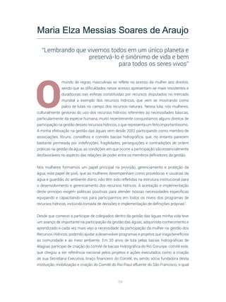 68
O
mundo de regras masculinas se reflete no acesso da mulher aos direitos,
sendo que as dificuldades nesse acesso apresentam-se mais resistentes e
duradouras nas esferas constituídas por recursos disputados no mercado
mundial a exemplo dos recursos hídricos, que vem se mostrando como
palco de lutas no campo dos recursos naturais. Nessa luta, nós mulheres,
culturalmente gestoras do uso dos recursos hídricos referentes às necessidades básicas,
particularmente da espécie humana, muito recentemente conquistamos alguns direitos de
participação na gestão desses recursos hídricos, o que representa um feito importantíssimo.
A minha efetivação na gestão das águas vem desde 2002 participando como membro de
associações, fóruns, conselhos e comitês bacias hidrográfica, que, no entanto parecem
bastante permeada por indefinições, fragilidades, perseguições e contradições de ordem
práticas na gestão da água, as condições em que ocorre a participação são essencialmente
desfavoráveis no aspecto das relações de poder entre os membros definidores da gestão.
Nós mulheres formamos um papel principal na provisão, gerenciamento e proteção da
água, este papel de pivô, que as mulheres desempenham como provedoras e usuárias da
água e guardiãs do ambiente diário, não têm sido refletidas na estrutura institucional para
o desenvolvimento e gerenciamento dos recursos hídricos. A aceitação e implementação
deste princípio exigem políticas positivas para atender nossas necessidades específicas
equipando e capacitando-nos para participarmos em todos os níveis dos programas de
recursos hídricos, incluindo tomada de decisões e implementação de definições próprias”.
Desde que comecei a participar de colegiados dentro da gestão das águas minha vida teve
um avanço de importante na participação da gestão das águas, adquirindo conhecimento e
aprendizado e cada vez mais vejo a necessidade da participação da mulher na gestão dos
Recursos Hídricos, podendo ajudar a desenvolver programas e projetos que traga benefícios
as comunidade e ao meio ambiente. Em 20 anos de luta pelas bacias hidrográficas de
Alagoas participei de criação do comitê de bacias Hidrográfica do Rio Coruripe, comitê este,
que chegou a ser referência nacional pelos projetos e ações executados como a criação
de sua Secretaria Executiva, braço financeiro do Comitê, eu sendo sócia fundadora desta
instituição, mobilização e criação do Comitê do Rio Piauí afluente do São Francisco, o qual
Maria Elza Messias Soares de Araujo
“Lembrando que vivemos todos em um único planeta e
preservá-lo é sinônimo de vida e bem
para todos os seres vivos”
 