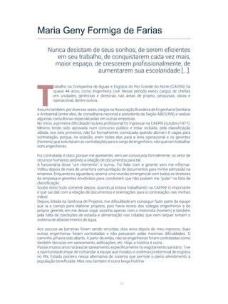 70
.
T
rabalho na Companhia de Águas e Esgotos do Rio Grande do Norte (CAERN) há
quase 44 anos, como engenheira civil. Nesse período exerci cargos de chefias
em unidades, gerências e diretorias nas áreas de projeto, pesquisas, obras e
operacional, dentre outros.
Assumi também, por diversas vezes, cargos na Associação Brasileira de Engenharia Sanitária
e Ambiental (entre eles, de conselheira nacional e presidente da Seção ABES/RN) e realizei
algumas consultorias especializadas em outras empresas.
No início, a primeira dificuldade na área profissional foi ingressar na CAERN (outubro/1977).
Mesmo tendo sido aprovada num concurso público e estar incluída, pela classificação
obtida, nos seis primeiros, não fui formalmente convocada quando abriram 6 vagas para
contratação, porque, na ocasião, eram todas elas para a área operacional e os gerentes
(homens) que solicitaram as contratações para o cargo de engenheiro, não queriam trabalhar
com engenheiras.
Fui contratada, é claro, porque me apresentei, sem ser convocada formalmente, no setor de
recursos humanos pedindo a relação de documentos para tal.
A funcionária disse “um momento”, e sumiu. Foi falar com a gerente sem me informar.
Voltou depois de mais de uma hora com a relação de documentos para minha admissão na
empresa. Enquanto eu aguardava, ocorria uma reunião emergencial com todos os diretores
da empresa e gerentes envolvidos para concluírem que não podiam me “pular” na lista de
classificação.
Soube disso tudo somente depois, quando já estava trabalhando na CAERN! O importante
é que saí dali com a relação de documentos e orientações para a contratação, nas minhas
mãos!
Depois, lotada na Gerência de Projetos, tive dificuldade em conseguir fazer parte da equipe
que ia a campo para elaborar projetos, pois havia receio dos colegas engenheiros e do
próprio gerente, em me deixar viajar sozinha apenas com o motorista (homem) e também
pela falta de condições de estadia e alimentação nas cidades que nem sequer tinham o
sistema de abastecimento de água.
Aos poucos as barreiras foram sendo vencidas; dois anos depois do meu ingresso, duas
outras engenheiras foram contratadas e não passaram pelas mesmas dificuldades. O
caminho já havia sido aberto. A partir de então, não só engenheiras foram contratadas como
também técnicas em saneamento, edificações, etc. Hoje, a história é outra.
Passei muitos anos na área de saneamento, especificamente no esgotamento sanitário. Tive
a oportunidade ímpar de comandar a equipe que instalou o sistema condominial de esgotos
no RN, Estado pioneiro nessa alternativa de sistema que permite o pleno atendimento à
população beneficiada. Mas isso também é outra longa história.
Maria Geny Formiga de Farias
Nunca desistam de seus sonhos, de serem eficientes
em seu trabalho, de conquistarem cada vez mais,
maior espaço, de crescerem profissionalmente, de
aumentarem sua escolaridade [...].
 