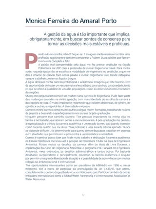72
P
aixão não se escolhe, não é? Segue-se. E as águas me levaram a encontrar uma
profissão apaixonante e também a encontrar o Rubem. Duas paixões que fizeram
minha vida completa e feliz.
A paixão mal compreendida pela água me fez prestar vestibular na Escola
Politécnica da USP com a pretensão de cursar Engenharia Naval. Para minha
sorte, naquela época não se escolhia a modalidade de engenharia no vestibular, o que me
deu a chance de colocar foco nessa paixão e cursar Engenharia Civil. Desde estagiária,
sempre trabalhei com temas ligados à água.
À água, dediquei minha carreira profissional e acadêmica. Imagino que este fascínio vem
da oportunidade de trazer um recurso natural estratégico para usufruto da sociedade, tanto
no que se refere à qualidade de vida das populações, como ao desenvolvimento econômico
das regiões.
Muitos me perguntaram como é ser mulher numa carreira de Engenharia. Pude fazer parte
das mudanças ocorridas na minha geração, com mais liberdade de escolha da carreira e
das opções de vida. É muito importante reconhecer que existem diferenças, de gênero, de
opinião, e outras, e respeitá-las. A diversidade enriquece.
Comecei minha carreira como muitos outros colegas recém-formados, trabalhando na área
de projetos e buscando o aperfeiçoamento nos cursos de pós-graduação.
Ninguém percorre este caminho sozinho. Tive pessoas importantes na minha vida, na
família e no trabalho, que abriram portas e me incentivaram. A pós-graduação me permitiu
a especialização e o início da carreira acadêmica e um recado do meu pai, quando ingressei
como docente na USP, que me disse: “Sua profissão é uma área de ciência aplicada. Nunca
se distancie do fazer.”, foi determinante para que eu sempre buscasse trabalhar em projetos
e em atividades que permitissem a ponte entre a universidade e a sociedade.
Quanto à trajetória, posso dizer que foi de muito trabalho e dedicação. A carreira acadêmica
na Escola Politécnica me levou até a posição de Professora Titular na área de Engenharia
Ambiental. Foram muitos os desafios da carreira, além do título de Livre Docente, a
implantação do curso de Engenharia Ambiental, o programa Poli-Harvard em Engenharia
Ambiental, meus orientados, os desafios administrativos e tantos outros. Foi bastante
desafiador, surpreendente e, principalmente, prazeroso. A carreira acadêmica é singular
por permitir uma grande liberdade de atuação e a possibilidade de convivência com muitos
colegas no âmbito nacional e internacional.
Tive oportunidades interessantes como ser presidente da ABRHidro em 1996 e, nesse
momento, tive a honra de participar da promulgação da Lei 9.433/97, que alterou
completamenteocenáriodagestãoderecursoshídricosnopaís.Participeitambémdeoutras
entidades internacionais como a Global Water Partnership e a International Association of
Water Resources.
Monica Ferreira do Amaral Porto
A gestão da água é tão importante que implica,
obrigatoriamente, em buscar pontos de consenso para
tornar as decisões mais estáveis e profícuas.
 