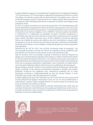 73
As oportunidades se seguiram. Fui presidente da Fundação Centro Tecnológico de Hidráulica
- FCTH por seis anos. A FCTH teve origem no laboratório de hidráulica da EPSUP e no Centro
Tecnológico de Hidráulica, grande polo de desenvolvimento Tecnológico para o setor de
ensaios de barragens, portos e outras estruturas em modelo reduzido, além do pioneirismo
na criação de redes hidrológicas telemétricas e operação de radares meteorológicos para
previsão de cheias.
Em 2015, no auge da crise hídrica, tive a honra de acompanhar o Prof. Benedito Braga, então
à frente da Secretaria de Saneamento e Recursos Hídricos, para gerenciar a maior seca que a
Região Metropolitana de São Paulo já passou. O exemplar desempenho técnico das equipes
de engenharia nas diversas coligadas, como a SABESP, o esforço de gestão empreendido,
o entendimento e a colaboração da população, formaram memórias inesquecíveis e
criaram lições que hoje servem de exemplo ao mundo sobre a gestão de secas em grandes
áreas urbanas. São lições novas sobre como, de fato, implantar o conceito de segurança
hídrica, com medidas de aumento de resiliência, tais como redundância e robustez, além
da experiência do uso de instrumentos econômicos para gerir a demanda, as dificuldades
de decisão que envolvem os usos múltiplos, e tantas outras lições que muito enriqueceram
esta experiência.
Aposentei-me da USP em 2019, mas continuo ministrando aulas de graduação. Traz
uma sensação boa poder conversar com alunos de engenharia, discutir problemas reais,
acompanhar seu entusiasmo e tentar passar um pouco da experiência vivida.
Hoje me encontro numa nova posição, ocupando a Diretoria de Sistemas Regionais da
Sabesp, com a tarefa de gerenciar abastecimento de água e a coleta e tratamento de esgotos
em 334 municípios do Estado de São Paulo. É uma diretoria operacional, a qual exige uma
gestão diferente do setor de planejamento onde eu estaria mais à vontade. Estou aprendendo
muito com as equipes já experientes e capacitadas, o que, novamente, me coloca frente a
uma nova oportunidade de colaborar diretamente para a qualidade de vida das pessoas.
Abraçar desafios. Aprender. Estudar. O meu recado aos futuros profissionais é sempre este:
abrace a profissão. O país precisa de profissionais dedicados e treinados para resolver
problemas. Envolva-se com problemas reais, mantenha-se atualizado com as novas
tecnologias, reconheça a multidisciplinaridade do setor de recursos hídricos. E como
professora, digo: estude. Vale cada segundo assim investido.
A gestão adequada da água é tão importante que torna muito fácil ser esse o ponto focal
da vida profissional de qualquer interessado na área. Por ser um tema multidisciplinar e
multissetorial, a gestão implica, obrigatoriamente, em buscar pontos de consenso para
tornar as decisões mais estáveis e profícuas.
Trabalhar com água é uma oportunidade de contribuir diretamente para o bem-estar da
sociedade. Sendo assim, não há diferenças entre aqueles que trabalham por um bem comum.
O respeito às diferentes visões e posturas é fundamental. A melhor forma de aproveitar as
diferenças é torná-las complementares.
É Diretora de Sistemas Regionais na Sabesp, Professora da Escola
Politécnica da USP. Foi Presidente do CEIVAP; da Fundação Centro
Tecnológico de Hidráulica; da ABRH e Secretária Adjunta de Saneamento e
R.H do Estado de São Paulo.
 