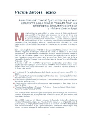 74
M
inha trajetória na “vida pública” se iniciou no ano de 1993, quando voltei
para Assis/SP, minha cidade natal, depois de me formar em Direito pela
Universidade Estadual de Londrina-UEL, e comecei a trabalhar no Centro
de Desenvolvimento do Vale Paranapanema - CDVale, uma organização da
sociedade civil que atuava e atua até hoje para o desenvolvimento sustentável
da região do Vale Paranapanema. Ainda no CDVale fomentamos a instalação do Comitê
da Bacia Hidrográfica do Médio Paranapanema, o que de fato aconteceu em Dezembro de
1994.
Com a promulgação do Decreto n° 42.798, de 12 de janeiro de 1998, que instituiu o Programa
“Núcleos Regionais de Educação Ambiental” no Estado de São Paulo e deu outras
providências, e por me interessar bastante pela educação ambiental, comecei também a
participar das reuniões do Núcleo, que por ter sua atuação descentralizada, não demorou
muito para levarmos as ações de educação ambiental para dentro do Comitê da Bacia
Hidrográfica do Médio Paranapanema, através da criação da Câmara Técnica de Educação
Ambiental – CTEA.
A atuação no CBH-MP e na CTEA me proporcionou a elaboração e aprovação de vários
projetos de capacitação para os membros do CBH-MP e demais interessados da bacia,
projetos estes executados com recursos do Fundo Estadual de Recursos Hídricos –
FEHIDRO, onde destaco:
“I, II e III Curso de Formação e Capacitação de Agentes Ambientais”, Assis e Avaré/SP (1999-
2000);
“I e II Curso de Aperfeiçoamento para Agentes Ambientais – Lixo e Recomposição Florestal”,
Assis e Avaré/SP (2001);
“Curso de Educação Ambiental para Técnicos – Educando e Limpando nossos Mananciais
Agradecem”, Assis/SP (2002);
“Curso de Capacitação em Educação Ambiental para professores – Água Viva”– Assis e
Avaré/SP (2003);
“Curso de Capacitação para Técnicos e Professores – Gestor de Bacias Hidrográficas” –
Assis e Paraguaçu Paulista/SP (2005).
Esse intenso trabalho em capacitação, mobilização e educomunicação me proporcionou
conhecer muita gente boa ao longo de todos esses anos. Muitos dos quais levo até hoje
uma sincera amizade.
Já em 2003 instalamos o I Diálogo Interbacias de Educação Ambiental em Recursos
Hídricos, fruto das capacitações que incansavelmente realizamos ao longo de 06 anos. O
Diálogo tornou-se um projeto do Governo do Estado de São Paulo e acontece até os dias de
hoje, num reconhecimento de que a gestão participativa e descentralizada das águas deve
permitir e incentivar a integração entre os gestores e toda a comunidade.
Patrícia Barbosa Fazano
As mulheres são como as águas, crescem quando se
encontram! E as que estão ao meu redor nessa luta
cotidiana pelas águas, me inspiram a ser
a minha versão mais forte!
 
