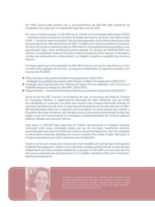 75
Em 2005 assumi pela primeira vez a vice-presidência do CBH-MP, pelo segmento da
sociedade civil, cargo que honradamente fiquei até o ano de 2007.
Em meio a minha atuação no CBH-MP, sai do CDVale e fui contratada pelo antigo CIERGA
– Consórcio Intermunicipal do Escritório da Região de Governo de Assis, hoje denominado
CIVAP – Consórcio intermunicipal do Vale do Paranapanema, como diretora executiva, onde
fiquei de agosto de 1996 até fevereiro de 2007. Trabalhar com diversos prefeitos municipais,
de vários municípios e partidos políticos diferentes foi uma experiência enriquecedora e um
aprendizado impar, tanto profissional quanto pessoal. Foi através do CIERGA/CIVAP que
conheci a competente equipe do Consórcio Intermunicipal dos Rios Capivari, Piracicaba e
Jundiaí, que desenvolviam e desenvolvem, um trabalho magnifico na gestão dos recursos
hídricos.
Foi nessa época que minha atuação no CBH-MP se tornou um pouco mais técnica, e, com
o CIVAP como captador de recursos, conseguimos desenvolver os seguintes projetos, com
recursos do FEHIDRO:
“Plano de Bacia Hidrográfica do Médio Paranapanema” (2005/2007).
“Avaliação da qualidade das águas subterrâneas no Médio Paranapanema (2006/2007);
“Avaliação dos Investimentos em Galerias de Águas Pluviais realizadas com recursos do
FEHIDRO desde a fundação do CBH-MP” (2006/2007);
“Água do Bugio” – levantamento fotogramétrico para posterior diagnóstico (2006/2007);
Ainda no ano de 2007 assumi a incumbência de criar, no município da Estância Turística
de Paraguaçu Paulista, o Departamento Municipal de Meio Ambiente, que até então
era inexistente no município. Foi então que assumi como Diretora Municipal, ficando no
município até dezembro de 2016. E nesse período atuando de forma mais discreta no CBH-
MP, representando desta vez o segmento dos municípios. Foi nesse período que conheci o
Programa Município VerdeAzul, que também possui uma diretiva denominada Gestão das
Águas e que vem movimentando os municípios no desenvolvimento de inúmeras políticas
publicas voltadas aos recursos hídricos.
Hoje estou no CBH-MP pelo segmento do Estado, representando a Fundação Florestal,
instituição onde estou contratada desde que saí do município. Atualmente estamos
passando pela mais séria crise hídrica já vista no nosso Paranapanema, mas com atuações
e intervenções conjuntas, decididas em comum acordo entre União, Estado, Municípios e
Usuários passaremos por tudo e sairemos mais fortalecidos.
Foram e continuam sendo anos intensos de muito trabalho em prol da Bacia Hidrográfica
do Médio Paranapanema. Desde o início da minha atuação profissional até os dias de hoje,
independente de onde eu esteja trabalhando, a atuação no CBH-MP e em recursos hídricos
não parou e pretendo que não pare jamais. É um trabalho voluntário e feito com muito amor.
#eusouparanapanema.
Advogada; Foi diretora-executiva do Consórcio Intermunicipal do Vale
do Paranapanema (CIVAP); Participou da fundação do CBH do Médio
Paranapanema; Secretária de Meio Ambiente da Estância Turística
de Paraguaçu Paulista (SP); Consultora  junto à ONU Meio Ambiente e
Ministério do Meio Ambiente (2017/2018).
 