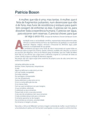 76
A
oscilação entre a racionalidade científica, representada destacadamente pelas
ciências e conhecimentos da física, da engenharia e da geologia, e a inquietude
espiritual, religiosa, mágica, sensual e emocional do elemento água, pode
sintetizar a complexidade de sua gestão.
O simbolismo da água como fonte de vida é mencionado em quase todas as
referências sobre a origem do universo. Desde o Gênesis, na Bíblia, até o Alcorão, ou mesmo
em escritos não religiosos, como os do filósofo grego Aristóteles, que cita Thales de Mileto
(624-546 a.C) ao afirmar que a água seria o elemento original ou o princípio de todas as
coisas. Dando a água a condição de elemento sagrado.
Na poesia, não raro, água surge como sinônimo do próprio curso da vida, como bem nos
ensina Cora Coralina.
Há tantas definições na vida
Bonitas, tristes, expressivas, inexpressivas
A vida.
Alguns já definiram a vida como um mar
Um mar revolto, encapelado
De ondas violentas
De naufrágios e tempestades
Um mar tempestuoso.
Outros definiram a vida como um rio
O rio é a minha definição da vida
O rio imenso, farto,
Com as suas corredeiras e as suas margens.
A sua corredeira, sobretudo
E sobretudo os seus remansos.
Porque todo rio tem a sua veia corrente
O seu veio de corredeiras e tem seus remansos
E toda corredeira lança tudo para o remanso
O remanso aproxima-se da margem.
Da correnteza ao remanso, uma eternidade
Do remanso à margem, um pulo...
Nas artes, a Vênus de Willendorf, primeira imagem conhecida da mulher, na pré-história, é
uma estatueta em pedra, com formas bem avantajadas: os seios, quadris e ventre enormes,
Patrícia Boson
A mulher, que não é uma, mas tantas. A mulher, que é
feita de fragmentos pulsantes, num desencaixe que não
é de fúria, mas furor de resistência e restauro para quem
tem coragem de enfrentar os dias. É preciso ser rio, para
dissolver toda a experiência humana. É preciso ser água,
para escorrer sem reservas. É preciso chover, para que
se veja o arco-íris. Sinopse de Mulheres Choram de Myriam Scotti
 
