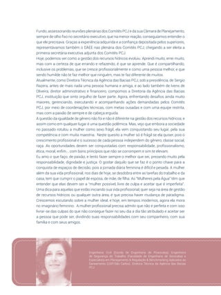 79
Fundo; assessorando reuniões plenárias dos Comitês PCJ e da sua Câmara de Planejamento,
sempre de olho fixo no secretário executivo, que na menor reação, conseguíamos entender o
que ele precisava. Graças a experiência adquirida e a confiança depositada pelos superiores,
representávamos também o DAEE nas plenária dos Comitês PCJ, chegando a ser eleita a
primeira secretária executiva adjunta dos Comitês PCJ.
Hoje, podemos ver como a gestão dos recursos hídricos evoluiu. Aprendi muito, errei muito,
mas com a certeza de que errando e refazendo, é que se aprende. Que é compartilhando,
inclusive os problemas, que se cresce profissionalmente e como uma pessoa melhor, e que
sendo humilde não te faz melhor que ninguém, mas te faz diferente de muitos.
Atualmente, como Diretora Técnica da Agência das Bacias PCJ, sob a presidência, de Sergio
Razera, antes de mais nada uma pessoa humana e amiga, e ao lado também de Ivens de
Oliveira, diretor administrativo e financeiro, compomos a Diretoria da Agência das Bacias
PCJ, instituição que sinto orgulho de fazer parte. Agora, enfrentando desafios ainda muito
maiores, gerenciando, executando e acompanhando ações demandadas pelos Comitês
PCJ, por meio de coordenações técnicas, com metas ousadas e com uma equipe restrita,
mas com a paixão de sempre e de cabeça erguida.
A questão da igualdade de gênero não foi e não é diferente na gestão dos recursos hídricos, e
assim como em qualquer lugar é uma questão polêmica. Mas, vejo que embora a sociedade
no passado rotulou a mulher como sexo frágil, ela vem conquistando seu lugar, pela sua
competência e com muita maestria. Neste quesito a mulher só é frágil se ela quiser, pois o
crescimento profissional e o sucesso de cada pessoa independem do gênero, classe social,
raça. As oportunidades devem ser conquistadas com responsabilidade, profissionalismo,
ética, moral, enfim... com bons princípios que não se corrompem e sim te elevam.
Eu amo o que faço, de paixão, e tento fazer sempre o melhor que sei, prezando muito pela
responsabilidade, dignidade e justiça. O gostar daquilo que se faz é o ponto chave para a
conquista de espaços de decisão, pois a jornada diária feminina é difícil e pesada. A mulher
além da sua vida profissional, nos dias de hoje, se desdobra entre as tarefas do trabalho e da
casa, tem que cumprir o papel de esposa, de mãe, de filha. As “Mulheres pela Água” têm que
entender que elas devem ser a “mulher possível, livre de culpa e aceitar que é imperfeita”.
Uma dica para aquelas que estão iniciando sua vida profissional, quer seja na área de gestão
de recursos hídricos ou qualquer outra área, é que precisa haver mudança de paradigma.
Crescemos escutando sobre a mulher ideal, e hoje, em tempos modernos, agora ela mora
no imaginário feminino. A mulher profissional precisa admitir que não é perfeita e com isso
livrar-se das culpas do que não consegue fazer no seu dia a dia tão atribulado e aceitar ser
a pessoa que pode ser, dividindo suas responsabilidades com seu companheiro, com sua
família e com seus amigos.
Engenheira Civil (Escola de Engenharia de Piracicaba); Engenheira
de Segurança do Trabalho (Faculdade de Engenharia de Sorocaba) e
Especialista em Planejamento & Regulação & Benchmarking Aplicados ao
Saneamento (USP/São Carlos). Diretora Técnica da Agência das Bacias
PCJ.
 