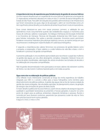 81
A importância da troca de experiências para fortalecimento da gestão de recursos hídricos
Um dos maiores desafios que vivi na gestão de recursos hídricos foi gerenciar uma equipe de
21 especialistas ambientais alocados em cada um dos 21 comitês de bacia hidrográfica do
Estado de São Paulo. Para além de soluções de questões administrativas e de infraestrutura
que foram necessárias (as quais, diga-se de passagem, valem ser reconhecidas como um
itemsignificativodessedesafio),asresultantesdetantasforçasforammuitoenriquecedoras.
Duas coisas destacam-se para mim nesse processo: primeiro, a validação de que
aprendemos muito conjuntamente quando são estabelecidos espaços e momentos para
trocas de vivências, saberes e aspirações. Os Diálogos Interbacias de Educação Ambiental
e os Encontros de Câmaras Técnicas de Educação Ambiental dos CBH foram cruciais
para hidratar motivações, fluir ações e percolar propostas. Encontros assim permitiram
fortalecer e encontrar meandros para alcançar objetivos comuns, ao mesmo tempo em que
reconheceram e endereçaram especificidades em cada bacia hidrográfica.
E segundo, a importância dos valores femininos nos processos de gestão.Valores como
a empatia, a cooperação, o fazer coletivo e a visão holística da vida dão a base, o tom e
fortalecem o processo de gestão compartilhada.
A presente publicação é uma excelente oportunidade para reconhecer o papel das mulheres
na gestão das águas, por seu olhar abrangente, complexo, integrador. Dedicam horas em
busca de ações coordenadas, valorização dos atores envolvidos nas tomadas de decisão e
na celebração de conquistas compartilhadas.
Não há gestão descentralizada e nem participativa se esses valores não estiverem na linha
de frente, e se não tiverem mulheres fazendo parte, e em todas as partes.
Água como eixo na elaboração de políticas públicas
Uma reflexão muito interessante construída ao longo da minha experiência de trabalho
integrado aos CBH é o convite a olhar para a bacia hidrográfica como território para
desenvolvimento de políticas públicas. A gestão das águas não se faz de maneira isolada da
gestão das áreas protegidas, das atividades agrícolas, do planejamento urbano, da geração
de energia e das emissões de gases de efeito estufa.
O maior desafio à política de recursos hídricos, a partir de seu objetivo de assegurar água em
qualidade e quantidade necessárias às presentes e futuras gerações, é assumir-se como
ponto de origem para as políticas ambientais integrando temáticas e pessoas, fluindo e
correndo por seus diversos contornos, garantindo que possamos cuidar da vida na Terra
sem precisar buscá-la em outros planetas.
A água é o início, o meio e o fim.
Bióloga e educadora ambiental, coordenou equipes na análise de projetos
FEHIDRO; coordenou a CTEA/CRH promovendo ações integradas e
diretrizes de EA na gestão de recursos hídricos.
 