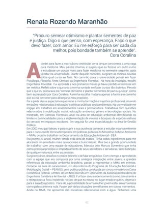 82
A
cordei para fazer a inscrição no vestibular, certa de que concorreria a uma vaga
para medicina. Meu pai me chamou e sugeriu que eu fizesse um outro curso
e estudasse um pouco mais para fazer medicina no semestre seguinte, após
já estar na universidade. Diante daquele conselho, surgiram as minhas dúvidas
sobre qual curso eu faria. No caminho para a universidade pensei em fazer
Psicologia, Filosofia, Artes Cênicas ou Engenharia Florestal. Na hora da inscrição, escolhi
Engenharia Florestal. Fui aprovada e nos primeiros meses já havia perdido o interesse em
ser médica. Refleti sobre o que unia a minha vontade em fazer cursos tão distintos. Percebi
que o que eu procurava era “semear otimismo e plantar sementes de paz ou justiça”, como
bem expressado por Cora Coralina. A minha escolha mudaria apenas a forma e o caminho
que eu iria percorrer para alcançar o meu propósito.
Foi a partir dessa expectativa que iniciei a minha formação e trajetória profissional, atuando
em ações relacionadas à educação e políticas públicas socioambientais. Na universidade me
engajei em trabalhos em assentamentos rurais e permacultura. Trabalhava com questões
relacionadas à mobilização social, educação ambiental, gênero e tecnologias sociais. No
mestrado, em Ciências Florestais, atuei na área de educação ambiental identificando os
limites e potencialidades para a implementação de viveiros e bosques de espécies nativas
do cerrado em espaços escolares. Em seguida fiz uma especialização na área de Gestão
Pública.
Em 2003 meu pai faleceu e para suprir a sua ausência comecei a estudar incansavelmente
para o concurso de técnica temporária em políticas públicas do Ministério do Meio Ambiente
– MMA, onde fui trabalhar no Departamento de Educação Ambiental - DEA.
Era jovem (23 anos), mulher, tímida e da área de exatas. Tinha todos ingredientes para me
alocarem em atividades mais operacionais e burocráticas. Mas tive a grande oportunidade
de trabalhar com uma equipe de educadores, liderada pelo Marcos Sorrentino que tinha
como principal princípio o empoderamento de seus servidores e servidoras, sem distinção,
de qualquer natureza, entre as pessoas.
Surgiram vários desafios e o maior deles foi o de falar em público. Com o tempo, e aprendendo
com a equipe que era composta por uma sinérgica integração entre jovens e grandes
referências da educação ambiental brasileira, passei a representar o MMA em eventos.
Comecei na área do saneamento, em decorrência do Programa de Educação Ambiental e
Mobilização Social – PEAMSS, uma política pública conduzida por cinco ministérios e Caixa
Econômica Federal. Lembro de um fato ocorrido em um evento da Associação Brasileira de
Engenharia Sanitária e Ambiental - ABES. Fui fazer meu credenciamento como palestrante e
o recepcionista ficou insistindo no fato de que eu estava no lugar errado e que eu deveria ir
para a sala dos posters. Para ele, a possibilidade de uma mulher jovem estar em uma mesa
como palestrante era nula. Passei por várias situações semelhantes em outros momentos.
Ainda no MMA, me aproximei das iniciativas relacionadas com a água. Tínhamos uma
Renata Rozendo Maranhão
“Procuro semear otimismo e plantar sementes de paz
e justiça. Digo o que penso, com esperança. Faço o que
devo fazer, com amor. Eu me esforço para ser cada dia
melhor, pois bondade também se aprende”.
Cora Coralina
 