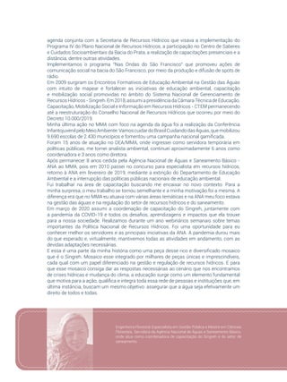83
agenda conjunta com a Secretaria de Recursos Hídricos que visava a implementação do
Programa IV do Plano Nacional de Recursos Hídricos, a participação no Centro de Saberes
e Cuidados Socioambientais da Bacia do Prata, a realização de capacitações presenciais e a
distância, dentre outras atividades.
Implementamos o programa “Nas Ondas do São Francisco” que promoveu ações de
comunicação social na bacia do São Francisco, por meio da produção e difusão de spots de
rádio.
Em 2009 surgiram os Encontros Formativos de Educação Ambiental na Gestão das Águas
com intuito de mapear e fortalecer as iniciativas de educação ambiental, capacitação
e mobilização social promovidas no âmbito do Sistema Nacional de Gerenciamento de
RecursosHídricos -Singreh.Em 2018, assumi apresidênciadaCâmaraTécnicadeEducação,
Capacitação, Mobilização Social e Informação em Recursos Hídricos - CTEM permanecendo
até a reestruturação do Conselho Nacional de Recursos Hídricos que ocorreu por meio do
Decreto 10.000/2019.
Minha última ação no MMA com foco na agenda da água foi a realização da Conferência
InfantojuvenilpeloMeioAmbiente:VamoscuidardoBrasilCuidandodasÁguas,quemobilizou
9.690 escolas de 2.430 municípios e fomentou uma campanha nacional gamificada.
Foram 15 anos de atuação no DEA/MMA, onde ingressei como servidora temporária em
políticas públicas, me tornei analista ambiental, continuei aproximadamente 6 anos como
coordenadora e 3 anos como diretora.
Após permanecer 8 anos cedida pela Agência Nacional de Águas e Saneamento Básico -
ANA ao MMA, pois em 2010 passei no concurso para especialista em recursos hídricos,
retorno à ANA em fevereiro de 2019, mediante a extinção do Departamento de Educação
Ambiental e a interrupção das políticas públicas nacionais de educação ambiental.
Fui trabalhar na área de capacitação buscando me encaixar no novo contexto. Para a
minha surpresa, o meu trabalho se tornou semelhante e a minha motivação foi a mesma. A
diferença era que no MMA eu atuava com várias áreas temáticas e na ANA meu foco estava
na gestão das águas e na regulação do setor de recursos hídricos e do saneamento.
Em março de 2020 assumi a coordenação de capacitação do Singreh, juntamente com
a pandemia da COVID-19 e todos os desafios, aprendizagens e impactos que ela trouxe
para a nossa sociedade. Realizamos durante um ano webinários semanais sobre temas
importantes da Política Nacional de Recursos Hídricos. Foi uma oportunidade para eu
conhecer melhor os servidores e as principais iniciativas da ANA. A pandemia durou mais
do que esperado e, virtualmente, mantivemos todas as atividades em andamento, com as
devidas adaptações necessárias.
E essa é uma parte da minha história como uma peça desse rico e diversificado mosaico
que é o Singreh. Mosaico esse integrado por milhares de peças únicas e imprescindíveis,
cada qual com um papel diferenciado na gestão e regulação de recursos hídricos. E para
que esse mosaico consiga dar as respostas necessárias ao cenário que nos encontramos
de crises hídricas e mudança do clima, a educação surge como um elemento fundamental
que motiva para a ação, qualifica e integra toda essa rede de pessoas e instituições que, em
última instância, buscam um mesmo objetivo: assegurar que a água seja efetivamente um
direito de todos e todas.
Engenheira Florestal, Especialista em Gestão Pública e Mestre em Ciências
Florestais. Servidora da Agência Nacional de Águas e Saneamento Básico,
onde atua como coordenadora de capacitação do Singreh e do setor de
saneamento.
 