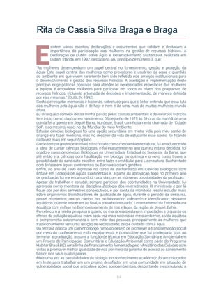 84
E
xistem vários escritos, declarações e documentos que validam e destacam a
importância da participação das mulheres na gestão de recursos hídricos. A
Declaração de Dublin sobre Água e Desenvolvimento Sustentável, realizada em
Dublin, Irlanda, em 1992, destaca no seu princípio de número 3, que:
“As mulheres desempenham um papel central no fornecimento, gestão e proteção da
água. Este papel central das mulheres como provedoras e usuárias da água e guardiãs
do ambiente em que vivem raramente tem sido refletido nos arranjos institucionais para
o desenvolvimento e gestão dos recursos hídricos. A aceitação e implementação deste
princípio exige políticas positivas para atender às necessidades específicas das mulheres
e equipar e empoderar mulheres para participar em todos os níveis nos programas de
recursos hídricos, incluindo a tomada de decisões e implementação, de maneira definida
por elas mesmas.” (DUBLIN, 1992).
Gosto de resgatar memórias e histórias, sobretudo para que o leitor entenda que essa luta
das mulheres pela água não é de hoje e nem é de uma, mas de muitas mulheres mundo
afora.
Eu diria que o começo dessa minha paixão pelas causas ambientais e de recursos hídricos
tem início com o dia do meu nascimento, 05 de junho de 1975 às 5 horas da manhã de uma
quinta feira quente em Jequié Bahia, Nordeste, Brasil, carinhosamente chamada de “Cidade
Sol”. Isso mesmo, nasci no dia Mundial do meio Ambiente.
Estudar ciências biológicas foi uma opção secundária em minha vida, pois meu sonho de
criança era fazer medicina, mas no decorrer da vida de estudante esse sonho foi ficando
cada vez mais em segundo plano. 
Comosempregosteideanimaisedocontatocomomeioambientenatural,fuiamadurecendo
a ideia de cursar ciências biológicas, e foi exatamente no ano que eu estava decidida, foi
criado o curso de ciências Biológicas na Universidade Estadual do Sudoeste da Bahia, que
até então era ciências com habilitação em biologia ou química e o novo curso trouxe a
possibilidade do candidato escolher entre fazer o vestibular para Licenciatura, Bacharelado
com ênfase em águas continentais ou Bacharelado em genética. 
Enfim, no ano de 1999 ingressei no curso de Bacharelado em Ciências Biológicas com
Ênfase em Ecologia de Águas Continentais e, a partir da aprovação, logo no primeiro ano
de graduação fui me encantando a cada dia com as inúmeras possibilidades da profissão.
Apesar de trabalhar e estudar, sempre participei das oportunidades na Universidade, fui
aprovada como monitora da disciplina Zoologia dos invertebrados III ministrada e por lá
fiquei por por dois semestres consecutivos, e por conta da monitoria resolvi estudar mais
sobre organismos bioindicadores de qualidade de água, durante o período da pesquisa,
passei momentos, ora no campo, ora no laboratório coletando e identificando besouros
aquáticos, que me renderam ao final, o trabalho intitulado  Levantamento da Entomofauna
Aquática com ênfase no Biomonitoramento de rios e lagos da região de Jequié, Bahia. 
Percebi com a minha pesquisa o quanto os mananciais estavam impactados e o quanto os
efeitos da poluição aquática eram cada vez mais nocivos ao meio ambiente, a vida aquática
e comprometia sobremaneira o bem estar das pessoas, principalmente as mulheres que
tradicionalmente tem uma relação de necessidade, zelo e cuidado com a água.
Da teoria à prática um caminho longo rumo ao desejo de promover a transformação social
por meio do conhecimento e do engajamento, e posso dizer que fui privilegiada, pois ao
terminar a graduação, assumi a função de técnica em Educação Sanitária e Ambiental em
um Projeto de Participação Comunitária e Educação Ambiental como parte do Programa
Habitar Brasil BID, uma linha de financiamento fomentada pelo Ministério das Cidades com
vistas a promover melhor qualidade de vida por meio da garantia do acesso ao saneamento
básico nos seus quatro pilares.
Mais uma vez as passibilidades da biologia e o conhecimento académico foram colocados
em teste para trabalhar em um projeto desafiador em uma comunidade em situação de
vulnerabilidade social que articulava ações socioambientais, despertando e estimulando a
Rita de Cassia Silva Braga e Braga
 