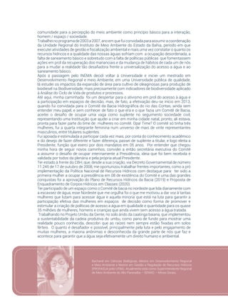 85
comunidade para a percepção do meio ambiente como princípio básico para a interação,
homem / espaço / sociedade. 
Trabalheinoprogramade2003a2007,anoemquefuiconvidadaparaassumiracoordenação
da Unidade Regional do Instituto de Meio Ambiente do Estado da Bahia, período em que
executei atividades de gestão e fiscalização ambiental e mais uma vez constatar o quanto os
recursos hídricos e a qualidade das nossas águas sofriam com  a ocupação desordenada, a
falta de saneamento básico e sobretudo com a falta de políticas públicas  que fomentassem
ações em prol da recuperação dos mananciais e da mudança de hábitos de cada um de nós
para a mudar a realidade tão desafiadora frente a universalização do acesso a água e ao
saneamento básico.
Após a passagem pelo INEMA decidi voltar á Universidade e iniciei um mestrado em
Desenvolvimento Regional e meio Ambiente, em uma Universidade pública de qualidade,
lá estudei os impactos da expansão de área para cultivo de oleaginosas para produção de
biodiesel na Biodiversidade, mais precisamente com indicadores de biodiversidade aplicado
à Análise do Ciclo de Vida de produtos e processos.
Até aqui, minha caminhada  foi um despertar para o ativismo em prol do acesso à água e
a participação em espaços de decisão, mas, de fato, a efetivação deu-se início em 2013,
quando fui convidada para o Comitê da Bacia Hidrográfica do rio das Contas, ainda sem
entender meu papel, e sem conhecer de fato o que era e o que fazia um Comitê de Bacia,
aceitei o desafio de ocupar uma vaga como suplente no seguimento sociedade civil,
representando uma Instituição que ajudei a criar em minha cidade natal, pronto, ali estava,
pronta para fazer parte do time de  mulheres no comitê. Opa! Time? O comitê só tinha três
mulheres, fui a quarta integrante feminina num universo de mais de vinte representantes
masculinos, entre titulares suplentes.
Fui apoiada e estimulada a participar cada vez mais, por conta do conhecimento acadêmico
e do desejo de fazer diferente e fazer diferença, passei de suplente a titular, e logo eleita a
Presidente, função que exerci por dois mandatos em 05 anos. Por entender que chegou
minha hora de seguir novos caminhos, convidei a então secretária executiva do Comitê
a assumir o desafio de ocupar interinamente a Presidência, ideia que foi bem recebida e
validada por todos da plenária e pela própria atual Presidente.
Ter estado à frente do CBH, que, desde a sua criação, via Decreto Governamental de número
11.245 de 17 de outubro de 2008, me oportunizou trabalhar frentes importantes, como a pró
implementação da Política Nacional de Recursos Hídricos com destaque para:  ter sido a
primeira mulher a ocupar a presidência em 08 de existência do Comitê e uma das grandes
conquistas foi a aprovação do Plano de Recursos Hídricos da Bacia (2019) e Proposta de
Enquadramento de Corpos Hídricos em Classes (2020).
Ter participado de um espaço como o Comitê de bacia no nordeste que lida diariamente com
a escassez de água, esse Nordeste que me orgulha foi o que me motivou a dar voz à tantas
mulheres que lutam para acessar água e aquela minoria que está na luta para garantir a
participação efetiva das mulheres em espaços  de decisão como forma de promover e
estimular a criação de políticas de acesso a água em qualidade e quantidade para os quase
35 milhões de mulheres, homens e crianças que ainda vivem sem acesso a água tratada.
 Trabalhando no Projeto Umbu da Gente, no solo árido da caatinga baiana, que implementou
a sustentabilidade da cadeia produtiva do umbu, como pano de fundo para mostrar uma
realidade pouco conhecida, descobri que as raízes nem sempre estão fixadas em solos
férteis. O quanto é desafiador e possível, principalmente pela luta e pelo engajamento de
muitas mulheres, a maioria anônimas e desconhecida da grande parte de nós que faz e
acontece para garantir que a água seja efetivamente um direito humano e ambiental.
Bacharel em Ciências Biológicas, Mestre em Desenvolvimento Regional
e Meio Ambiente e Mestre em Gestão e Regulação de Recursos Hídricos
(PROFAGUA polo UFBA). Atualmente está como Superintendente Regional
de Meio Ambiente do Alto Paranaíba – SEMAD – Minas Gerais.
 