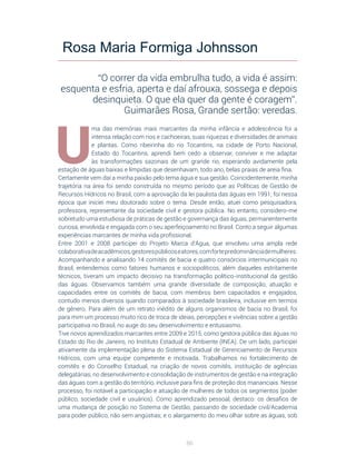 86
U
ma das memórias mais marcantes da minha infância e adolescência foi a
intensa relação com rios e cachoeiras, suas riquezas e diversidades de animais
e plantas. Como ribeirinha do rio Tocantins, na cidade de Porto Nacional,
Estado do Tocantins, aprendi bem cedo a observar, conviver e me adaptar
às transformações sazonais de um grande rio, esperando avidamente pela
estação de águas baixas e límpidas que desenhavam, todo ano, belas praias de areia fina.
Certamente vem daí a minha paixão pelo tema água e sua gestão. Coincidentemente, minha
trajetória na área foi sendo construída no mesmo período que as Políticas de Gestão de
Recursos Hídricos no Brasil, com a aprovação da lei paulista das águas em 1991; foi nessa
época que iniciei meu doutorado sobre o tema. Desde então, atuei como pesquisadora,
professora, representante da sociedade civil e gestora pública. No entanto, considero-me
sobretudo uma estudiosa de práticas de gestão e governança das águas, permanentemente
curiosa, envolvida e engajada com o seu aperfeiçoamento no Brasil. Conto a seguir algumas
experiências marcantes de minha vida profissional.
Entre 2001 e 2008 participei do Projeto Marca d’Água, que envolveu uma ampla rede
colaborativadeacadêmicos,gestorespúblicoseatores,comfortepredominânciademulheres.
Acompanhando e analisando 14 comitês de bacia e quatro consórcios intermunicipais no
Brasil, entendemos como fatores humanos e sociopolíticos, além daqueles estritamente
técnicos, tiveram um impacto decisivo na transformação político-institucional da gestão
das águas. Observamos também uma grande diversidade de composição, atuação e
capacidades entre os comitês de bacia, com membros bem capacitados e engajados,
contudo menos diversos quando comparados à sociedade brasileira, inclusive em termos
de gênero. Para além de um retrato inédito de alguns organismos de bacia no Brasil, foi
para mim um processo muito rico de troca de ideias, percepções e vivências sobre a gestão
participativa no Brasil, no auge do seu desenvolvimento e entusiasmo.
Tive novos aprendizados marcantes entre 2009 e 2015, como gestora pública das águas no
Estado do Rio de Janeiro, no Instituto Estadual de Ambiente (INEA). De um lado, participei
ativamente da implementação plena do Sistema Estadual de Gerenciamento de Recursos
Hídricos, com uma equipe competente e motivada. Trabalhamos no fortalecimento de
comitês e do Conselho Estadual, na criação de novos comitês, instituição de agências
delegatárias, no desenvolvimento e consolidação de instrumentos de gestão e na integração
das águas com a gestão do território, inclusive para fins de proteção dos mananciais. Nesse
processo, foi notável a participação e atuação de mulheres de todos os segmentos (poder
público, sociedade civil e usuários). Como aprendizado pessoal, destaco: os desafios de
uma mudança de posição no Sistema de Gestão, passando de sociedade civil/Academia
para poder público, não sem angústias; e o alargamento do meu olhar sobre as águas, sob
Rosa Maria Formiga Johnsson
“O correr da vida embrulha tudo, a vida é assim:
esquenta e esfria, aperta e daí afrouxa, sossega e depois
desinquieta. O que ela quer da gente é coragem”.
Guimarães Rosa, Grande sertão: veredas. 
 