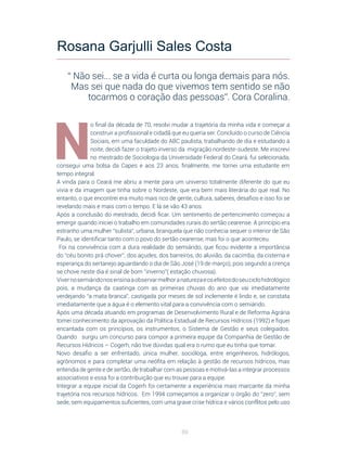 88
N
o final da década de 70, resolvi mudar a trajetória da minha vida e começar a
construir a profissional e cidadã que eu queria ser. Concluído o curso de Ciência
Sociais, em uma faculdade do ABC paulista, trabalhando de dia e estudando à
noite, decidi fazer o trajeto inverso da migração nordeste-sudeste. Me inscrevi
no mestrado de Sociologia da Universidade Federal do Ceará, fui selecionada,
consegui uma bolsa da Capes e aos 23 anos, finalmente, me tornei uma estudante em
tempo integral.
A vinda para o Ceará me abriu a mente para um universo totalmente diferente do que eu
vivia e da imagem que tinha sobre o Nordeste, que era bem mais literária do que real. No
entanto, o que encontrei era muito mais rico de gente, cultura, saberes, desafios e isso foi se
revelando mais e mais com o tempo. E lá se vão 43 anos.
Após a conclusão do mestrado, decidi ficar. Um sentimento de pertencimento começou a
emergir quando iniciei o trabalho em comunidades rurais do sertão cearense. A princípio era
estranho uma mulher “sulista”, urbana, branquela que não conhecia sequer o interior de São
Paulo, se identificar tanto com o povo do sertão cearense, mas foi o que aconteceu.
Foi na convivência com a dura realidade do semiárido, que ficou evidente a importância
do “céu bonito prá chover”, dos açudes, dos barreiros, do aluvião, da cacimba, da cisterna e
esperança do sertanejo aguardando o dia de São José (19 de março), pois segundo a crença
se chove neste dia é sinal de bom “inverno”( estação chuvosa).
Vivernosemiáridonosensinaaobservarmelhoranaturezaeosefeitosdoseuciclohidrológico
pois, a mudança da caatinga com as primeiras chuvas do ano que vai imediatamente
verdejando “a mata branca”, castigada por meses de sol inclemente é lindo e, se constata
imediatamente que a água é o elemento vital para a convivência com o semiárido.
Após uma década atuando em programas de Desenvolvimento Rural e de Reforma Agrária
tomei conhecimento da aprovação da Política Estadual de Recursos Hídricos (1992) e fiquei
encantada com os princípios, os instrumentos, o Sistema de Gestão e seus colegiados.
Quando surgiu um concurso para compor a primeira equipe da Companhia de Gestão de
Recursos Hídricos – Cogerh, não tive dúvidas qual era o rumo que eu tinha que tomar.
Novo desafio a ser enfrentado, única mulher, socióloga, entre engenheiros, hidrólogos,
agrônomos e para completar uma neófita em relação à gestão de recursos hídricos, mas
entendia de gente e de sertão, de trabalhar com as pessoas e motivá-las a integrar processos
associativos e essa foi a contribuição que eu trouxe para a equipe.
Integrar a equipe inicial da Cogerh foi certamente a experiência mais marcante da minha
trajetória nos recursos hídricos. Em 1994 começamos a organizar o órgão do “zero”, sem
sede, sem equipamentos suficientes, com uma grave crise hídrica e vários conflitos pelo uso
Rosana Garjulli Sales Costa
“ Não sei... se a vida é curta ou longa demais para nós.
Mas sei que nada do que vivemos tem sentido se não
tocarmos o coração das pessoas”. Cora Coralina.
 