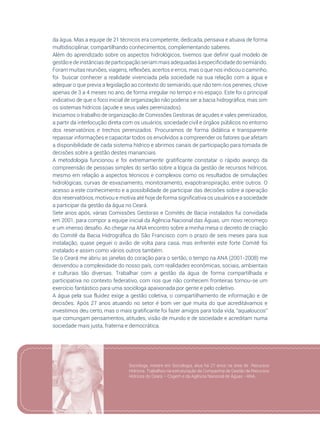 89
da água. Mas a equipe de 21 técnicos era competente, dedicada, pensava e atuava de forma
multidisciplinar, compartilhando conhecimentos, complementando saberes.
Além do aprendizado sobre os aspectos hidrológicos, tivemos que definir qual modelo de
gestãoe de instânciasde participaçãoseriam mais adequadas à especificidadedo semiárido.
Foram muitas reuniões, viagens, reflexões, acertos e erros, mas o que nos indicou o caminho,
foi buscar conhecer a realidade vivenciada pela sociedade na sua relação com a água e
adequar o que previa a legislação ao contexto do semiárido, que não tem rios perenes, chove
apenas de 3 a 4 meses no ano, de forma irregular no tempo e no espaço. Este foi o principal
indicativo de que o foco inicial de organização não poderia ser a bacia hidrográfica, mas sim
os sistemas hídricos (açude e seus vales perenizados).
Iniciamos o trabalho de organização de Comissões Gestoras de açudes e vales perenizados,
a partir da interlocução direta com os usuários, sociedade civil e órgãos públicos no entorno
dos reservatórios e trechos perenizados. Procuramos de forma didática e transparente
repassar informações e capacitar todos os envolvidos a compreender os fatores que afetam
a disponibilidade de cada sistema hídrico e abrimos canais de participação para tomada de
decisões sobre a gestão destes mananciais.
A metodologia funcionou e foi extremamente gratificante constatar o rápido avanço da
compreensão de pessoas simples do sertão sobre a lógica da gestão de recursos hídricos,
mesmo em relação a aspectos técnicos e complexos como os resultados de simulações
hidrológicas, curvas de esvaziamento, monitoramento, evapotranspiração, entre outros. O
acesso a este conhecimento e a possibilidade de participar das decisões sobre a operação
dos reservatórios, motivou e motiva até hoje de forma significativa os usuários e a sociedade
a participar da gestão da água no Ceará.
Sete anos após, várias Comissões Gestoras e Comitês de Bacia instalados fui convidada
em 2001, para compor a equipe inicial da Agência Nacional das Águas, um novo recomeço
e um imenso desafio. Ao chegar na ANA encontro sobre a minha mesa o decreto de criação
do Comitê da Bacia Hidrográfica do São Francisco com o prazo de seis meses para sua
instalação, quase peguei o avião de volta para casa, mas enfrentei este forte Comitê foi
instalado e assim como vários outros também.
Se o Ceará me abriu as janelas do coração para o sertão, o tempo na ANA (2001-2008) me
desvendou a complexidade do nosso país, com realidades econômicas, sociais, ambientais
e culturais tão diversas. Trabalhar com a gestão da água de forma compartilhada e
participativa no contexto federativo, com rios que não conhecem fronteiras tornou-se um
exercício fantástico para uma socióloga apaixonada por gente e pelo coletivo.
A água pela sua fluidez exige a gestão coletiva, o compartilhamento de informação e de
decisões. Após 27 anos atuando no setor é bom ver que muita do que acreditávamos e
investimos deu certo, mas o mais gratificante foi fazer amigos para toda vida, “aqualoucos”
que comungam pensamentos, atitudes, visão de mundo e de sociedade e acreditam numa
sociedade mais justa, fraterna e democrática.
Sociologa, mestre em Sociologia, atua há 27 anos na área de Recursos
Hídricos. Trabalhou na estruturação da Companhia de Gestão de Recursos
Hídricos do Ceará – Cogerh e da Agência Nacional de Águas –ANA.
 