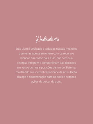 9
Este Livro é dedicado a todas as nossas mulheres
guerreiras que se envolvem com os recursos
hídricos em nosso país. Elas, que com sua
sinergia, integram e compartilham das decisões
em vários pontos e posições dentro do Sistema,
mostrando sua incrível capacidade de articulação,
diálogo e disseminação para as boas e exitosas
ações de cuidar da água.
Dedicatoria
 