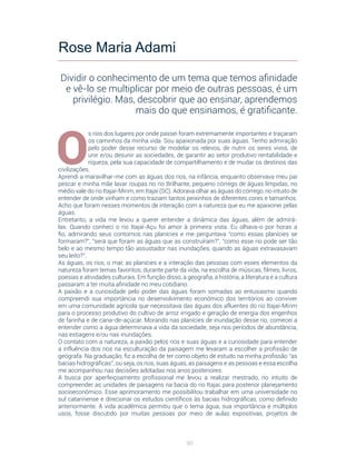 90
O
s rios dos lugares por onde passei foram extremamente importantes e traçaram
os caminhos da minha vida. Sou apaixonada por suas águas. Tenho admiração
pelo poder desse recurso de modelar os relevos, de nutrir os seres vivos, de
unir e/ou desunir as sociedades, de garantir ao setor produtivo rentabilidade e
riqueza, pela sua capacidade de compartilhamento e de mudar os destinos das
civilizações.
Aprendi a maravilhar-me com as águas dos rios, na infância, enquanto observava meu pai
pescar e minha mãe lavar roupas no rio Brilhante, pequeno córrego de águas límpidas, no
médio vale do rio Itajaí-Mirim, em Itajaí (SC). Adorava olhar as águas do córrego, no intuito de
entender de onde vinham e como traziam tantos peixinhos de diferentes cores e tamanhos.
Acho que foram nesses momentos de interação com a natureza que eu me apaixonei pelas
águas.
Entretanto, a vida me levou a querer entender a dinâmica das águas, além de admirá-
las. Quando conheci o rio Itajaí-Açu foi amor à primeira vista. Eu olhava-o por horas a
fio, admirando seus contornos nas planícies e me perguntava “como essas planícies se
formaram?”, “será que foram as águas que as construíram?”, “como esse rio pode ser tão
belo e ao mesmo tempo tão assustador nas inundações, quando as águas extravasavam
seu leito?”.
As águas, os rios, o mar, as planícies e a interação das pessoas com esses elementos da
natureza foram temas favoritos, durante parte da vida, na escolha de músicas, filmes, livros,
poesias e atividades culturais. Em função disso, a geografia, a história, a literatura e a cultura
passaram a ter muita afinidade no meu cotidiano.
A paixão e a curiosidade pelo poder das águas foram somadas ao entusiasmo quando
compreendi sua importância no desenvolvimento econômico dos territórios ao conviver
em uma comunidade agrícola que necessitava das águas dos afluentes do rio Itajaí-Mirim
para o processo produtivo do cultivo de arroz irrigado e geração de energia dos engenhos
de farinha e de cana-de-açúcar. Morando nas planícies de inundação desse rio, comecei a
entender como a água determinava a vida da sociedade, seja nos períodos de abundância,
nas estiagens e/ou nas inundações.
O contato com a natureza, a paixão pelos rios e suas águas e a curiosidade para entender
a influência dos rios na esculturação da paisagem me levaram a escolher a profissão de
geógrafa. Na graduação, fiz a escolha de ter como objeto de estudo na minha profissão “as
bacias hidrográficas”, ou seja, os rios, suas águas, as paisagens e as pessoas e essa escolha
me acompanhou nas decisões adotadas nos anos posteriores.
A busca por aperfeiçoamento profissional me levou a realizar mestrado, no intuito de
compreender as unidades de paisagens na bacia do rio Itajaí, para posterior planejamento
socioeconômico. Esse aprimoramento me possibilitou trabalhar em uma universidade no
sul catarinense e direcionar os estudos científicos às bacias hidrográficas, como definido
anteriormente. A vida acadêmica permitiu que o tema água, sua importância e múltiplos
usos, fosse discutido por muitas pessoas por meio de aulas expositivas, projetos de
Rose Maria Adami
Dividir o conhecimento de um tema que temos afinidade
e vê-lo se multiplicar por meio de outras pessoas, é um
privilégio. Mas, descobrir que ao ensinar, aprendemos
mais do que ensinamos, é gratificante.
 