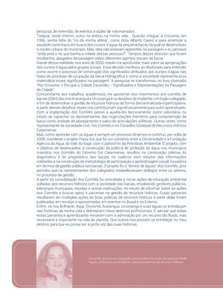 91
pesquisa, de extensão, de eventos e ações de voluntariados.
Todavia, neste ínterim, outro rio entrou na minha vida... Quando cheguei à Criciúma, em
1996, sentia falta do “rio da minha aldeia”, como dizia Alberto Caeiro e para amenizar a
saudade caminhava em busca dos cursos d´água da pequena bacia, na qual se desenvolveu
o núcleo urbano do município. Mas, eles não estavam aparentes na paisagem e eu pensava
“onde está o rio que banha a cidade dessas pessoas?”. Tempos depois descobri que foram
recobertos, apagados da paisagem pelos diferentes agentes sociais da bacia.
Diante dessa realidade, nos anos de 2000, resolvi me aprofundar mais sobre as apropriações
dos cursos d´água pelos grupos sociais. Essa decisão me levou ao doutorado para entender
como ocorre o processo de construção dos significados atribuídos aos cursos d’água, nas
fases do processo de ocupação da bacia hidrográfica e como a sociedade representa e/ou
materializa esses significados na paisagem. A pesquisa se transformou no livro chamado
“Rio Criciúma: o Rio que a Cidade Escondeu - Significados e Representações na Paisagem
da Cidade”.
Concomitante aos trabalhos acadêmicos me aproximei dos movimentos pró-comitês de
bacias (CBH) dos rios Araranguá e Urussanga e os desafios de implantar um órgão colegiado,
a fim de desenvolver a gestão de recursos hídricos de forma descentralizada e participativa.
A partir desses desafios, esses rios contribuiriam significativamente para outro aprendizado.
Com a implantação dos Comitês passei a auxiliá-los tecnicamente, como voluntária, no
intuito de capacitar os representantes das organizações membros para compreensão da
bacia como unidade de planejamento e palco de articulações políticas. Outras vezes, como
representante da sociedade civil, nos Comitês e no Conselho Estadual de Recursos Hídricos
Catarinense.
Mas, como aprender com as águas é sempre um processo dinâmico e contínuo, por volta de
2008, coordenei o projeto Piava Sul, que foi um convênio entre a Universidade e a Fundação
Agência da Água do Vale do Itajaí, com o patrocínio da Petrobras Ambiental. O projeto, com
o objetivo de desencadear a construção da política de proteção da água nos municípios
inseridos nos Comitês do Extremo Sul Catarinense, resultou na construção coletiva do
diagnóstico e do prognóstico das bacias, no caderno com resumo das informações
coletadas e na construção de metodologia de participação e aprendizagem social, inovadora
em termos de gestão pública nas bacias. O projeto foi o “divisor de águas” dos Comitês, pois
permitiu que os representantes dos colegiados estabelecessem diálogos entre os setores,
no processo de gestão.
A partir da consolidação dos Comitês fui convidada a iniciar ações de educação ambiental
voltadas aos recursos hídricos com a sociedade das bacias, envolvendo gestores públicos,
lideranças municipais, escolas e outras instituições, no intuito de informar sobre as ações
dos Comitês e buscar apoio e parcerias na gestão de recursos hídricos. Essas parcerias
resultaram em múltiplas ações de boas práticas de recursos hídricos e parte delas foram
publicadas em revistas e apresentadas em eventos no Brasil e no Exterior.
Enfim, os rios Brilhante, Itajaí, Criciúma, Araranguá, Urussanga e suas águas se entrelaçam
nas histórias da minha vida e delinearam meus destinos profissionais. E, pensar que todas
essas parcerias e aprendizados iniciaram com a admiração por um recurso tão fluido, mas
necessário e importante na vida do planeta. Que outros rios possam se entrelaçar no meu
destino, para que eu possa ser a porta voz das suas histórias.
Geógrafa, doutora em Geografia, pesquisadora do grupo de pesquisa Rede
Águas, professora universitária e assessora técnica de recursos hídricos
 