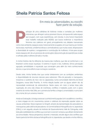92
P
articipar de uma coletânea de histórias vividas e contadas por mulheres
visionárias, que almejam outros possíveis futuros, enriquecendo cada espaço
que ocupam, com suas experiências, sem dúvida, é uma honra! Importante
esse trabalho realizado pela REBOB, que busca evidenciar a importância
feminina nos coletivos em geral, principalmente nos debates transversais
como meio ambiente, espaços esses, historicamente ocupados, em sua maioria, por mentes
tecnicistas, machistas, antidemocráticas e centralizadoras, que muitas vezes, desprezavam
a diversidade de sujeitos, o engajamento e contribuição da mulheres. A luta para ocupar
esses espaços vêm de um processo de construção e desconstrução de experiências vividas
e sofridas pelas mulheres de todo o mundo.
A minha história não foi diferente da maioria das mulheres, que não se conformam, e se
levantam contra essas injustiças. O sistema é injusto e nós, mulheres, temos percepção
aguçada, sensibilidade e inquietude, que convergem para além do mero conhecimento
técnico, o que torna difícil cruzar os braços e aceitá-lo.
Desde cedo, minha família teve que contar diretamente com as condições ambientais
e disponibilidade de recursos naturais para sobreviver. Filha de pescador e marisqueira,
tiravamos o sustento do mar e do rio Japaratuba, numa comunidade ribeirinha do litoral
Sergipano, nossa bela Pirambu. A minha relação basilar com as águas advém daí, da
necessidade existencial, da sobrevivência. Nesta ceara, em meio à tantas lutas pela
superação, de uma vida cheias de incertezas, conflitos e tradições, pude, com o apoio
irrestrito da minha mãe Zélia, ser a primeira da família a chegar à universidade, e como bem
diz o nome, lá é um universo mesmo!
Ainda na Graduação, consegui associar o conhecimento popular com o acadêmico-científico,
e nisso engajei-me em movimentos sociais e coletivos de expressão popular sobre as
causas ambientais. Nisso ingressei no Singreh, através da representação dos pescadores e
marisqueiras, pela colônia de pescadores, no Comitê da Bacia Hidrográfica do rio Japaratuba
(CBHJ), e em seguida, através do Instituto de Desenvolvimento Vale do Cotinguiba, onde
lutei pela visibilidade dos conflitos que ocorriam e ocorrem na bacia, que afetam diretamente
as comunidades. Nessa perspectiva, durante o mestrado, estudei alguns dos conflitos que
fazem parte do território da bacia hidrográfica do rio Japaratuba, que desde a minha infância,
Sheila Patrícia Santos Feitosa
Em meio às adversidades, eu escolhi
fazer parte da solução.
 