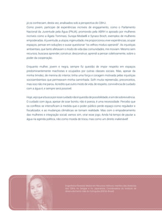 93
já os conheciam, desta vez, analisados sob a perspectiva do CBHJ.
Como jovem, participei de experiências incríveis de engajamento, como o Parlamento
Nacional da Juventude pela Água (PNJA), promovido pela ABRH e apoiado por mulheres
incríveis como a Ágata Tommasi, Suraya Modaelli e Synara Broch, exemplos de mulheres
empoderadas.Ajuventude,autopia,ingenuidade,meproporcionouviverexperiências,ocupar
espaços, pensar em soluções e ousar questionar “os velhos modus operandi”. As injustiças
ambientais, que tanto afetavam o modo de vida das comunidades, me moviam. Mesmo sem
recursos, buscava aprender, construir, desconstruir, aprendi a pensar coletivamente, sobre o
poder da cooperação.
Enquanto mulher, jovem e negra, sempre fiz questão de impor respeito em espaços
predominantemente machistas e ocupados por outras classes sociais. Mas, apesar da
minha timidez, de menina do interior, tinha uma força e coragem motivada pelas injustiças
socioambientais que permeavam minha caminhada. Sofri muita repreensão, preconceitos,
mas isso não me parou. Acredito que outro modo de vida, de respeito, convivência de cuidado
com a água é, e sempre será possível.
Hoje,vejoqueabuscaporessecuidadonãoéquestãodepossibilidade,esimdesobrevivência.
O cuidado com água, apesar de soar bonito, não é poesia, é uma necessidade. Percebo que
os conflitos se intensificam à medida que o poder público perde espaço como regulador e
fiscalizador, e as mudanças climáticas se tornam realidade. Mas com o empoderamento
das mulheres e integração social, vamos sim, virar esse jogo, Ainda há tempo de pautar a
água na agenda política, não como moeda de troca, mas como um direito inalienável!
Engenheira Florestal, Mestre em Recursos Hídricos, membro das diretorias
dos CBHs rio Sergipe e rio Japaratuba; Coordenadora do Instituto de
desenvolvimento Vale do Cotinguiba (IDESA-Brasil)
 