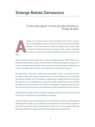 94
A
relação com as águas se deu a partir da ligação entre homem x canoa x
remo x necessidade de educar-se. Recordo-me que aos seis anos de idade
passava 1 h e 30m remando numa canoa na calha do rio Purus para chegar
na escolinha primária sob sol e chuva, inverno e verão, subindo e descendo
o rio. Beruri, um dos 62 municípios do Estado do Amazonas é testemunho
disso.
Mas ao longo da infância, não existia o termo de trabalho escravo infantil, fazíamos as
tarefas domésticas para contribuir com a família e lá na fazenda carregávamos água do rio
Purus in natura para beber, cozinhar, higienizar a casa com panela d´água na cabeça ou cuia
na mão. O grande prazer era banhar-se nas águas do rio, pular, brincar e pescar.
Na adolescência rumei para a cidade para acompanhar os pais e em buscar de maior
formação escolar, onde avancei, cheguei até aqui na vida profissional que ao longo das
duas últimas décadas tenho me dedicado a colaboração na gestão dos recursos hídricos
do Amazonas com a participação na criação do Conselho Estadual de Recursos Hídricos
do estado e Comitê de bacia do Tarumã-Açu, na atualização e regulamentação da Lei de
Recursos Hídricos do Amazonas e mais atualmente no Plano Estadual de Recursos Hídricos.
Sou bióloga de formação, Mestre em Gestão e Regulação de Recursos Hídricos, Doutoranda
em Ciências do Ambiente e Sustentabilidade na Amazônia.
Como atribuição funcional, estou atualmente como Conselheira Titular do Conselho Regional
de Biologia da 6ª. Região, Vice-presidente do Comitê de bacia do rio Tarumã-Açu, organismo
este criado em primeira mão no Norte do país em 2006, com normatização em 2009 pelo
governo do Amazonas e desde as primeiras articulações participei ativamente.
Solange Batista Damasceno
O ritmo das águas: O ritmo da vida amazônica.
Thiago de Melo
 